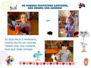 EU SOU PACO O PAPAGAIO, GOSTO MUITO DE CANTAR TENHO UMA VOZ FININHA, MAS QUE SABE AFINAR! OS NOSSOS FANTOCHES CANTORES, SÃO MESMO UNS AMORES! 