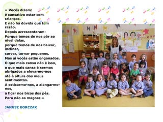 « Vocês dizem: é cansativo estar com crianças. E não há dúvida que têm razão. Depois acrescentaram: Porque temos de nos pôr ao nível delas, porque temos de nos baixar, inclinar, curvar, tornar pequenos. Mas aí vocês estão enganados. O que mais cansa não é isso, o que mais cansa é sermos obrigados a elevarmo-nos até à altura dos meus sentimentos. A esticarmo-nos, a alongarmo-nos, a ficar nos bicos dos pés. Para não as magoar.»   JANUSZ KORCZAK 