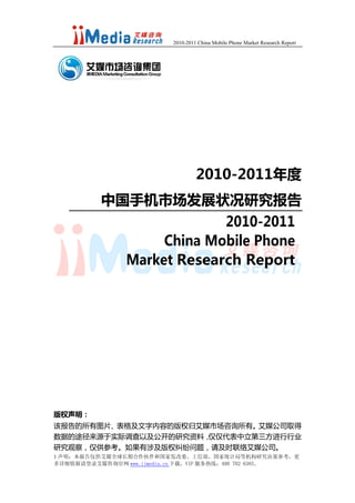 2010-2011 China Mobile Phone Market Research Report




                                   2010-2011年度
          中国手机市场发展状况研究报告
                             2010-2011
                     China Mobile Phone
                Market Research Report




版权声明：
该报告的所有图片、表格及文字内容的版权归艾媒市场咨询所有。艾媒公司取得
数据的途径来源于实际调查以及公开的研究资料，仅仅代表中立第三方进行行业
研究观察，仅供参考。如果有涉及版权纠纷问题，请及时联络艾媒公司。
1 声明：本报告仅供艾媒全球长期合作伙伴和国家发改委、工信部、国家统计局等机构研究决策参考，更
多详细情报请登录艾媒咨询官网 www.iimedia.cn 下载，VIP 服务热线：400 702 6383。
 