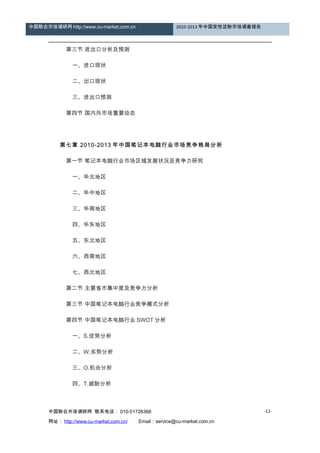 中国联合市场调研网 http://www.cu-market.com.cn 2010-2013 年中国变性淀粉市场调查报告
　　 第三节 进出口分析及预测
　　 一、进口现状
　　 二、出口现状
　　 三、进出口预测
　　 第四节 国内外市场重要动态
　
　　第七章 2010-2013 年中国笔记本电脑行业市场竞争格局分析
　　 第一节 笔记本电脑行业市场区域发展状况及竞争力研究
　　 一、华北地区
　　 二、华中地区
　　 三、华南地区
　　 四、华东地区
　　 五、东北地区
　　 六、西南地区
　　 七、西北地区
　　 第二节 主要省市集中度及竞争力分析
　　 第三节 中国笔记本电脑行业竞争模式分析
　　 第四节 中国笔记本电脑行业 SWOT 分析
　　 一、S.优势分析
　　 二、W.劣势分析
　　 三、O.机会分析
　　 四、T.威胁分析
　
中国联合市场调研网 联系电话： 010-51726368
网址： http://www.cu-market.com.cn/ 　　Email：service@cu-market.com.cn
-12-
 