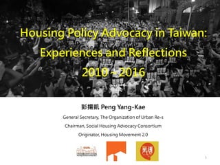 Housing Policy Advocacy in Taiwan:
Experiences and Reflections
2010～2016
彭揚凱 Peng Yang-Kae
General Secretary, The Organization of Urban Re-s
Chairman, Social Housing Advocacy Consortium
Originator, Housing Movement 2.0
1
 