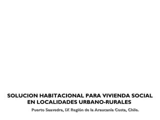 SOLUCION HABITACIONAL PARA VIVIENDA SOCIAL
     EN LOCALIDADES URBANO-RURALES
      Puerto Saavedra, IX Región de la Araucanía Costa, Chile.
 