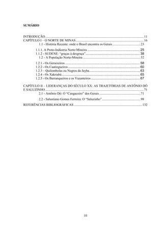 10
SUMÁRIO
INTRODUÇÃO........................................................................................................................11
CAPÍTULO I – O NORTE DE MINAS...................................................................................16
1.1 - História Recente: onde o Brasil encontra os Gerais..................................23
1.1.1. A Proto-Indústria Norte-Mineira ......................................................... 25
1.1.2 - SUDENE: “graças à desgraça”........................................................... 38
1.2 - A População Norte-Mineira ......................................................................52
1.2.1 - Os Geraizeiros ................................................................................. 58
1.2.2 - Os Caatingueiros.............................................................................. 60
1.2.3 – Quilombolas ou Negros da Jayba....................................................... 63
1.2.4 - Os Xakriabá..................................................................................... 65
1.2.5 - Os Barranqueiros e os Vazanteiros ..................................................... 67
CAPÍTULO II – LIDERANÇAS DO SÉCULO XX: AS TRAJETÓRIAS DE ANTÔNIO DÓ
E SALUZINHO........................................................................................................................71
2.1 - Antônio Dó: O “Cangaceiro” dos Gerais ..................................................71
2.2 - Salustiano Gomes Ferreira: O “Saluzinho”...............................................98
REFERÊNCIAS BIBLIOGRÁFICAS ...................................................................................132
 