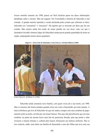 100
tivesse morrido somente em 1990, pensei ser fácil localizar quem me desse informações
detalhadas sobre o mesmo. Mas me enganei. Em Varzelândia a história de Saluzinho é mal
contada. A grande maioria reproduz a versão declarada pelos jornais que cobriram os fatos:
Saluzinho era “comunista” e “assassino”. Há aqueles que se arriscam em dizer que foi um
coitado. Mas muitos ainda têm medo de tomar partido em seu favor, uma vez que o
fazendeiro Osvaldo Antunes (algoz de Saluzinho) ainda possui grande quantidade de terras na
região, empregando muitos desses populares.
Figura 3 – Entrevista de Saluzinho a Luiz Chaves e Alvimar Ribeiro (1990)
Fonte: Chaves L. & Ribeiro A. (1990).
Saluzinho ainda constituiu nova família, com quem viveu até a sua morte, em 1990.
Mas os mesmos não foram achados quando estive em visita a Itacarambi, por uma semana. A
única referência que tive de Saluzinho foi que ele andava sempre com uma carabina de papo-
amarelo junto ao peito, envolta por um lençol branco. Para que não percebessem que era uma
carabina, na ponta da mesma havia uma lata de querosene fincada, para que ponta e cabo
tivessem o mesmo formato e, coberta pelo lençol, formassem um métrica uniforme. Não se
teve notícias, então, nem desta sua família de Itacarambi e nem dos filhos que teve com sua
 