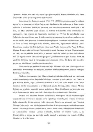 101
“primeira” mulher. Esta teria sido morta logo após sua prisão. Por ser filho único, não foram
encontrados outros possíveis parentes de Saluzinho.
Como conta Seu Éuzio, os anos de 1960, 1970 e 1980 foram anos em que “a moda da
época” era se mudar para o Sul do País ou para São Paulo, e dos muitos que se foram poucos
voltaram. A maioria da população, realmente, tem naturalidade em outros municípios e, por
isso, foi difícil encontrar quem dissesse da história de Saluzinho como testemunha dos
acontecidos. Nem mesmo em Itacarambi, município há 190 km de Varzelândia, onde
Saluzinho viveu os últimos anos de vida, encontrei alguém que tivesse algum conhecimento
de sua história. Mas Saluzinho ficou famoso entre políticos, fazendeiros e trabalhadores rurais
de todos os outros municípios norte-mineiros, dentre eles, especialmente Montes Claros,
Porteirinha, Janaúba, São João da Ponte, Jaíba, Mato Verde, Espinosa e Rio Pardo de Minas.
Quando de sua prisão, em Montes Claros, conta o Jornal Gazeta do Norte de 29 de novembro
de 1967, um dia posterior à sua prisão, a porta da cadeia foi tomada por uma multidão que
fora ver aquele homem tido como tão perigoso. Quando transferido para a cadeia do DOPS
em Belo Horizonte e por lá permaneceu como criminoso político fez fama entre os outros
presos que trabalharam, à surdina, para a sua soltura.
Entre aqueles que podemos dizer serem, hoje, líderes no meio rural e entre agricultores
familiares e trabalhadores, não há aquele, ao menos entre os entrevistados, que não conheça a
história de Saluzinho.
Ainda em conversa com Luiz Chaves, fiquei sabendo da existência de um vídeo onde
se encontra um depoimento do próprio Saluzinho, vídeo este gravado por ele, Luiz Chaves, e
por Alvimar Ribeiro, hoje Coordenador Estadual da CPT em Minas Gerais. Luiz Chaves
informou não ter conhecimentos se o vídeo ainda existia. Procurei, então, o senhor Alvimar
Ribeiro que se dispôs a permitir que eu assistisse ao filme. Gentilmente me concedeu uma
cópia do mesmo, que serviu como única fonte direta de contato entre eu e Saluzinho.
Em São João da Ponte, procurei a comarca do município a fim de encontrar algum
documento que auxiliasse na pesquisa sobre a prisão de Saluzinho, mas somente encontrei a
ficha catalográfica de seu processo e não o processo. Reportei-me ao Arquivo do Fórum de
Montes Claros onde, com a referência catalográfica de seu processo procurei pelo mesmo e
obtive a informação de que o mesmo havia, junto a outros tantos, sido repassado à Biblioteca
do Conservatório Estadual Lorenzo Fernandes, também em Montes Claros, e, no
Conservatório, a notícia de que todo aquele material se encontrava no Arquivo Público
Mineiro em Belo Horizonte.
 