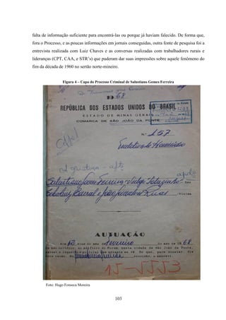 103
falta de informação suficiente para encontrá-las ou porque já haviam falecido. De forma que,
fora o Processo, e as poucas informações em jornais conseguidas, outra fonte de pesquisa foi a
entrevista realizada com Luiz Chaves e as conversas realizadas com trabalhadores rurais e
lideranças (CPT, CAA, e STR‟s) que puderam dar suas impressões sobre aquele fenômeno do
fim da década de 1960 no sertão norte-mineiro.
Figura 4 – Capa do Processo Criminal de Salustiano Gomes Ferreira
Foto: Hugo Fonseca Moreira
 
