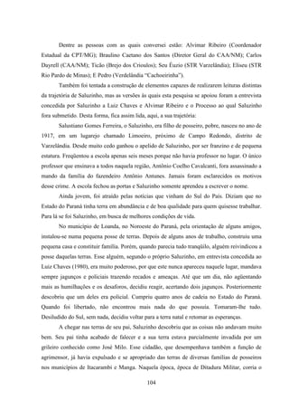 104
Dentre as pessoas com as quais conversei estão: Alvimar Ribeiro (Coordenador
Estadual da CPT/MG); Braulino Caetano dos Santos (Diretor Geral do CAA/NM); Carlos
Dayrell (CAA/NM); Ticão (Brejo dos Crioulos); Seu Éuzio (STR Varzelândia); Eliseu (STR
Rio Pardo de Minas); E Pedro (Verdelândia “Cachoeirinha”).
Também foi tentada a construção de elementos capazes de realizarem leituras distintas
da trajetória de Saluzinho, mas as versões às quais esta pesquisa se apoiou foram a entrevista
concedida por Saluzinho a Luiz Chaves e Alvimar Ribeiro e o Processo ao qual Saluzinho
fora submetido. Desta forma, fica assim lida, aqui, a sua trajetória:
Salustiano Gomes Ferreira, o Saluzinho, era filho de posseiro, pobre, nasceu no ano de
1917, em um lugarejo chamado Limoeiro, próximo de Campo Redondo, distrito de
Varzelândia. Desde muito cedo ganhou o apelido de Saluzinho, por ser franzino e de pequena
estatura. Freqüentou a escola apenas seis meses porque não havia professor no lugar. O único
professor que ensinava a todos naquela região, Antônio Coelho Cavalcanti, fora assassinado a
mando da família do fazendeiro Antônio Antunes. Jamais foram esclarecidos os motivos
desse crime. A escola fechou as portas e Saluzinho somente aprendeu a escrever o nome.
Ainda jovem, foi atraído pelas notícias que vinham do Sul do País. Diziam que no
Estado do Paraná tinha terra em abundância e de boa qualidade para quem quisesse trabalhar.
Para lá se foi Saluzinho, em busca de melhores condições de vida.
No município de Loanda, no Noroeste do Paraná, pela orientação de alguns amigos,
instalou-se numa pequena posse de terras. Depois de alguns anos de trabalho, construiu uma
pequena casa e constituir família. Porém, quando parecia tudo tranqüilo, alguém reivindicou a
posse daquelas terras. Esse alguém, segundo o próprio Saluzinho, em entrevista concedida ao
Luiz Chaves (1980), era muito poderoso, por que este nunca apareceu naquele lugar, mandava
sempre jagunços e policiais trazendo recados e ameaças. Até que um dia, não agüentando
mais as humilhações e os desaforos, decidiu reagir, acertando dois jagunços. Posteriormente
descobriu que um deles era policial. Cumpriu quatro anos de cadeia no Estado do Paraná.
Quando foi libertado, não encontrou mais nada do que possuía. Tomaram-lhe tudo.
Desiludido do Sul, sem nada, decidiu voltar para a terra natal e retomar as esperanças.
A chegar nas terras de seu pai, Saluzinho descobriu que as coisas não andavam muito
bem. Seu pai tinha acabado de falecer e a sua terra estava parcialmente invadida por um
grileiro conhecido como José Milo. Esse cidadão, que desempenhava também a função de
agrimensor, já havia expulsado e se apropriado das terras de diversas famílias de posseiros
nos municípios de Itacarambi e Manga. Naquela época, época de Ditadura Militar, corria o
 
