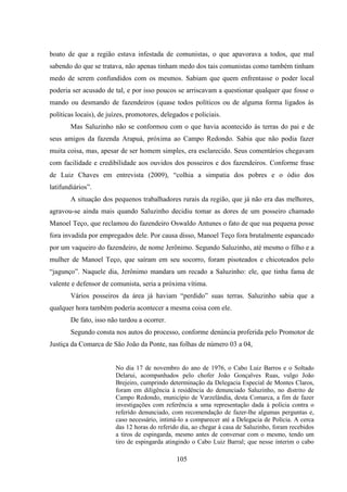 105
boato de que a região estava infestada de comunistas, o que apavorava a todos, que mal
sabendo do que se tratava, não apenas tinham medo dos tais comunistas como também tinham
medo de serem confundidos com os mesmos. Sabiam que quem enfrentasse o poder local
poderia ser acusado de tal, e por isso poucos se arriscavam a questionar qualquer que fosse o
mando ou desmando de fazendeiros (quase todos políticos ou de alguma forma ligados às
políticas locais), de juízes, promotores, delegados e policiais.
Mas Saluzinho não se conformou com o que havia acontecido às terras do pai e de
seus amigos da fazenda Arapuá, próxima ao Campo Redondo. Sabia que não podia fazer
muita coisa, mas, apesar de ser homem simples, era esclarecido. Seus comentários chegavam
com facilidade e credibilidade aos ouvidos dos posseiros e dos fazendeiros. Conforme frase
de Luiz Chaves em entrevista (2009), “colhia a simpatia dos pobres e o ódio dos
latifundiários”.
A situação dos pequenos trabalhadores rurais da região, que já não era das melhores,
agravou-se ainda mais quando Saluzinho decidiu tomar as dores de um posseiro chamado
Manoel Teço, que reclamou do fazendeiro Oswaldo Antunes o fato de que sua pequena posse
fora invadida por empregados dele. Por causa disso, Manoel Teço fora brutalmente espancado
por um vaqueiro do fazendeiro, de nome Jerônimo. Segundo Saluzinho, até mesmo o filho e a
mulher de Manoel Teço, que saíram em seu socorro, foram pisoteados e chicoteados pelo
“jagunço”. Naquele dia, Jerônimo mandara um recado a Saluzinho: ele, que tinha fama de
valente e defensor de comunista, seria a próxima vítima.
Vários posseiros da área já haviam “perdido” suas terras. Saluzinho sabia que a
qualquer hora também poderia acontecer a mesma coisa com ele.
De fato, isso não tardou a ocorrer.
Segundo consta nos autos do processo, conforme denúncia proferida pelo Promotor de
Justiça da Comarca de São João da Ponte, nas folhas de número 03 a 04,
No dia 17 de novembro do ano de 1976, o Cabo Luiz Barros e o Soltado
Delarui, acompanhados pelo chofer João Gonçalves Ruas, vulgo João
Brejeiro, cumprindo determinação da Delegacia Especial de Montes Claros,
foram em diligência à residência do denunciado Saluzinho, no distrito de
Campo Redondo, município de Varzelândia, desta Comarca, a fim de fazer
investigações com referência a uma representação dada à polícia contra o
referido denunciado, com recomendação de fazer-lhe algumas perguntas e,
caso necessário, intimá-lo a comparecer até a Delegacia de Polícia. A cerca
das 12 horas do referido dia, ao chegar à casa de Saluzinho, foram recebidos
a tiros de espingarda, mesmo antes de conversar com o mesmo, tendo um
tiro de espingarda atingindo o Cabo Luiz Barral; que nesse ínterim o cabo
 