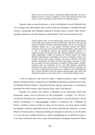 106
deixou cair seu revólver tendo o denunciado lançado mão dele e fez novos
disparos já com o revólver, atingindo a vítima João Gonçalves Ruas pelas
costas, só não o matando por motivos alheios à vontade do agente.
Segundo, ainda, os autos do processo, o motivo da diligência à casa de Saluzinho fora
a de investigar uma representação junto à polícia feita pelo fazendeiro e advogado Oswaldo
Antunes e despachada pelo Delegado Especial de Montes Claros, Coronel Atílio Falierei.
Segundo a denúncia e Oswaldo Antunes, na folha número 10 de 15 de novembro de 1967,
Tendo chegado, hoje, ao meu conhecimento, através do Sr. Floriano Pereira
de Azevedo, que um grupo armado, chefiado pelo indivíduo conhecido pelo
nome de Saluzinho, invadiu a minha propriedade a fim de, com ameaças de
violência, impedir que o meu capataz, Gerônimo Mendes dos Santos,
construísse uma cerca na divisa dessa mesma propriedade, venho soliticar de
V. Sia. as providências cabíveis que possam resguardar direitos e a
segurança pessoal das pessoas que estão sendo ameaçadas. Esclareço que a
minha propriedade, situada no Córrego do Fonseca, distrito de Campo
Redondo, Município de Varzelândia, está inscrita no Registro Torrens, não
havendo dúvida sobre limites; esclareço mais que o indivíduo Saluzinho,
segundo informações que obtive de pessoas da cidade, é perigoso e consta
que já cometeu diversos assassinatos; na região já chefiou grupos armados,
conforme pode ser esclarecido pelo Sr. José Milo Siqueira, agrimensor
residente nesta cidade. Informou-me o Sr. Floriano Pereira de Azevedo, que
me trouxe a comunicação da ameaça, que o ambiente é de intraquilidade, já
que o mesmo Saluzinho, disse ter imposta naquela região, para onde estão
entrando fazendeiros novos, uma lei que é a “de não fazer nenhuma cerca”.
A fim de comprovar o que acima foi citado, o Inquérito chamou a depor: o soldado
Delaruí Fernandes da Silva, integrante do 10º Batalhão de Infantaria de Montes Claros, hoje,
10º Batalhão de Polícia Militar; o fazendeiro Oswaldo Antunes, denunciante; e o motorista do
fazendeiro Owsvaldo Antunes, João Gonçalves Ruas, vulgo “João Brejeiro”.
Segundo Luiz Chaves, que também é advogado, já nas declarações postas pelo
denunciante, alguns vícios já deveriam ter sido considerados, a exemplo: 1) o fato de o
motorista do fazendeiro ser o chofer que levou os ditos policiais à casa de Saluzinho a fim de
realizar investigações; 2) “caso necessário, intimá-lo a comparecer até a Delegacia de
Polícia”, conforme citação da folha de número 03 do Processo. Se foram apenas realizar
investigações, conforme argumentou Chaves, não teriam autoridade para intimá-lo, e se foram
intimá-lo deveriam portar a intimação proferida pelo delegado ou promotor ou juiz de direito
e, se caso isto fosse verdade, deveriam ser, ainda, acompanhados de um Oficial de Justiça; e
3) nos autos do Processo não existe a cópia da determinação da Delegacia Especial de Polícia
 