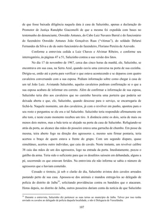 107
de que fosse baixada diligência naquela data à casa de Saluzinho, apenas a declaração do
Promotor de Justiça Ranulpho Giacomolli de que a mesma foi expedida com bases no
testemunho do denunciante, Oswaldo Antunes, do Cabo Luiz Navares Barral e do funcionário
do fazendeiro Oswaldo Antunes João Gonçalves Ruas (“vítimas”), do soldado Delaruí
Fernandes da Silva e do de outro funcionário do fazendeiro, Floriano Pereira de Azevedo.
Conforme a entrevista cedida a Luiz Chaves e Alvimar Ribeiro, e conforme seu
interrogatório, às páginas 47 a 51, Saluzinho contou a sua versão dos fatos.
No dia 17 de novembro de 1967, cerca das cinco horas da manhã, ele, Saluzinho, se
encontrava em sua casa, na Serra Azul, quando ouviu uma conversa na porta de sua cozinha.
Dirigiu-se, então até a porta para verificar o que estava acontecendo e se deparou com quatro
cavaleiros conversando com a sua esposa. Pediam informação sobre como chegar à casa de
um tal João Luiz. Avistando Saluzinho, aqueles cavaleiros pediram confirmação se o que a
sua esposa acabara de informar era correto. Além de confirmar a informação de sua esposa,
Saluzinho teria dito aos cavaleiros que no caminho haveria uma porteira que poderia ser
deixada aberta e que, ele, Saluzinho, quando descesse para o serviço, se encarregaria de
fechá-la. Naquele momento, um dos cavaleiros, já com o revólver em punho, apontou para o
seu rosto e perguntou se ele era o tal Saluzinho. Saluzinho teria respondido afirmamente em
alto tom, e neste exato momento recebeu um tiro. A distância entre os dois, seria de mais ou
menos dois metros, mas a bala teria se alojado na porta da casa de Saluzinho. Refugiando-se
atrás da porta, ao alcance das mãos do posseiro estava uma garrucha de chumbo. Em posse da
mesma, teira aberto fogo na direção dos agressores e, mesmo sem firmar pontaria, teria
acertou o braço de quem estava a frente do grupo. Com um segundo disparo, quase
simultâneo, acertou outro indivíduo, que caiu do cavalo. Neste instante, um revolver calibre
38 caiu das mãos de um dos agressores, logo na entrada da porta. Imediatamente, puxou o
gatilho da arma. Teria sido o suficiente para que os desafetos saíssem em debandada, alguns a
pé, socorrendo os que estavam feridos. Na entrevista ele não informa se sabia o número de
agressores que o haviam cometido.
Cessado o tiroteio, já sob o clarão do dia, Saluzinho avistou dois cavalos arreados
pastando perto de sua casa. Apossou-se dos animais e mandou entrega-los ao delegado de
polícia do distrito de Jaíba35
, solicitando providências contra os bandidos que o atacaram.
Horas depois, no distrito de Jaíba, outros posseiros dariam conta da notícia de que Saluzinho
35
Durante a entrevista, Saluzinho diz pertencer as suas terras ao município de Jaíba. Talvez por isso tenha
enviado os cavalos ao delegado de polícia daquela localidade, e não à Delegacia de Varzelândia.
 