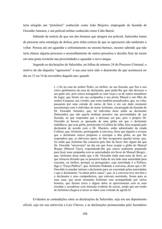 108
teria atingido um “pistoleiro” conhecido como João Brejeiro, empregado da fazenda de
Oswaldo Antunes, e um policial militar conhecido como Cabo Barral.
Sabendo da notícia de que um dos homens que atingira era policial, Saluzinho tratou
de procurar uma estratégia de defesa, pois tinha certeza de que os agressores não tardariam a
voltar. Pensou até em aguardar o enfrentamento no mesmo barraco, mesmo sabendo que não
teria chance alguma procurou o aconselhamento de outros posseiros e decidiu ficar de tocaia
em uma gruta existente nas proximidades e aguardar o novo ataque.
Segundo as declarações de Saluzinho, na folhas de número 24 do Processo Criminal, o
motivo da ida daqueles “agressores” à sua casa teria sido o desenrolar do que acontecera no
dia ou 13 ou 14 de novembro daquela ano, quando
(...) foi na casa do senhor Pedro, ou melhor, na sua fazenda, que fica a uns
cinco quilômetros da casa do declarante, para pedir-lhe que não deixasse o
seu gado sair, pois estava estragando as suas roças e as de outros moradores
do lugar; que foram em sua companhia o seu primo Marçal e um filho do
senhor Ezequias, seu vizinho, que eram também prejudicados; que, na volta,
passaram por uma estrada de carros de bois e em um dado momento
encontraram com o indivíduo de nome Jerônimo, encarregado da fazenda do
Dr. Oswaldo Antuntes; que, tal indivíduo disse então ao declarante
[Saluzinho] que não queria nenhum posseiro nas proximidades de sua
fazenda, ao que respondeu que o deixasse em paz, pois o próprio Dr.
Oswaldo já havera se apossado de uma gleba em que o declarante
trabalhava; que essa gleba, pertencente à Colônia de Jaíba, fora ocupada pelo
declarante de acordo com o Dr. Macário, então admistrador da citada
Colônia; que, Jerônimo, prolongando a conversa, disse que alguém o avisara
que o declarante estava propenso a reocupar a dita gleba, ao que lhe
responderu que, se obtivesse apoio, de fato recuperaria aquelas terras; que,
foi então que Jerônimo lhe censurou pelo fato de haver dito algum dia que
Dr. Oswaldo “encravaria” no dia em que fosse ocupar a gleba do Manoel
Borges [Manoel Teço], respondendo-lhe que estava realmente preparado
para fazer uma campanha com as autoriadades em favor de Manoel Borges ;
que, Jerônimo disse então que o Dr. Oswaldo tinha uma testa de ferro, ao
que retrucou dizendo que os posseiros tinha de seu lado uma autoridade para
executar, ou melhor, protejer os perseguidos, cuja autoridade é a Política,
digo a “Força Pública”; que, Jerônimo findando a conversa, disser que o Dr.
Oswaldo ia mandar intimar o declarante para ser executado pelas autoridades
e que o declaranete “ia entrar pelos canos”; que, aí a conversa teve um dim e
o declarante e seus companheiros, que estavam assistindo, foram para as
suas casa; que nesse momento Jerônimo esta acompanhado por vários
homens, que faziam cerca e alguns deles se aproximaram com as suas
enxadas e cavadeiras com intenção evidente de cercar, sendo que um irmão
de Jerônimo chegava a torcer as mãos com vontade de agredi-lo.
Evidentes as contradições entre as declarações de Saluzinho, seja em seu depoimento
oficial, seja em sua entrevista a Luiz Chaves, e as declarações pronunciadas pelo fazendeiro
 