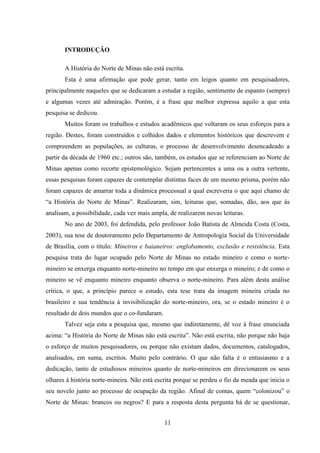 11
INTRODUÇÃO
A História do Norte de Minas não está escrita.
Esta é uma afirmação que pode gerar, tanto em leigos quanto em pesquisadores,
principalmente naqueles que se dedicaram a estudar a região, sentimento de espanto (sempre)
e algumas vezes até admiração. Porém, é a frase que melhor expressa aquilo a que esta
pesquisa se dedicou.
Muitos foram os trabalhos e estudos acadêmicos que voltaram os seus esforços para a
região. Destes, foram construídos e colhidos dados e elementos históricos que descrevem e
compreendem as populações, as culturas, o processo de desenvolvimento desencadeado a
partir da década de 1960 etc.; outros são, também, os estudos que se referenciam ao Norte de
Minas apenas como recorte epistemológico. Sejam pertencentes a uma ou a outra vertente,
essas pesquisas foram capazes de contemplar distintas faces de um mesmo prisma, porém não
foram capazes de amarrar toda a dinâmica processual a qual escreveria o que aqui chamo de
“a História do Norte de Minas”. Realizaram, sim, leituras que, somadas, dão, aos que às
analisam, a possibilidade, cada vez mais ampla, de realizarem novas leituras.
No ano de 2003, foi defendida, pelo professor João Batista de Almeida Costa (Costa,
2003), sua tese de doutoramento pelo Departamento de Antropologia Social da Universidade
de Brasília, com o título: Mineiros e baianeiros: englobamento, exclusão e resistência. Esta
pesquisa trata do lugar ocupado pelo Norte de Minas no estado mineiro e como o norte-
mineiro se enxerga enquanto norte-mineiro no tempo em que enxerga o mineiro; e de como o
mineiro se vê enquanto mineiro enquanto observa o norte-mineiro. Para além desta análise
crítica, o que, a princípio parece o estudo, esta tese trata da imagem mineira criada no
brasileiro e sua tendência à invisibilização do norte-mineiro, ora, se o estado mineiro é o
resultado de dois mundos que o co-fundaram.
Talvez seja esta a pesquisa que, mesmo que indiretamente, dê voz à frase enunciada
acima: “a História do Norte de Minas não está escrita”. Não está escrita, não porque não haja
o esforço de muitos pesquisadores, ou porque não existam dados, documentos, catalogados,
analisados, em suma, escritos. Muito pelo contrário. O que não falta é o entusiasmo e a
dedicação, tanto de estudiosos mineiros quanto de norte-mineiros em direcionarem os seus
olhares à história norte-mineira. Não está escrita porque se perdeu o fio da meada que inicia o
seu novelo junto ao processo de ocupação da região. Afinal de contas, quem “colonizou” o
Norte de Minas: brancos ou negros? E para a resposta desta pergunta há de se questionar,
 
