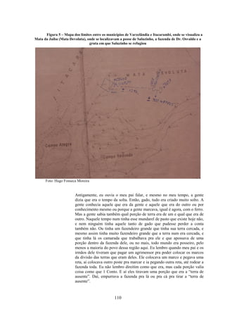 110
Figura 5 – Mapa dos limites entre os municípios de Varzelândia e Itacarambi, onde se visualiza a
Mata da Jaíba (Mata Devoluta), onde se localizavam a posse de Saluzinho, a fazenda de Dr. Osvaldo e a
gruta em que Saluzinho se refugiou
Foto: Hugo Fonseca Moreira
Antigamente, eu ouvia o meu pai falar, e mesmo no meu tempo, a gente
dizia que era o tempo da solta. Então, gado, tudo era criado muito solto. A
gente conhecia aquele que era da gente e aquele que era do outro ou por
conhecimento mesmo ou porque a gente marcava, igual é agora, com o ferro.
Mas a gente sabia também qual porção de terra era de um e qual que era de
outro. Naquele tempo num tinha esse mundarel de pasto que existe hoje não,
e nem ninguém tinha aquele tanto de gado que pudesse perder a conta
também não. Ou tinha um fazendeiro grande que tinha sua terra cercada, e
mesmo assim tinha muito fazendeiro grande que a terra num era cercada, e
que tinha lá os camarada que trabalhava pra ele e que apossava de uma
porção dentro da fazenda dele, ou no mais, todo mundo era posseiro, pelo
menos a maioria do povo dessa região aqui. Eu lembro quando meu pai e os
irmãos dele tiveram que pagar um agrimensor pra poder colocar os marcos
da divisão das terras que eram deles. Ele colocava um marco e pegava uma
reta, ai colocava outro poste pra marcar e ia pegando outra reta, até rodear a
fazenda toda. Eu não lembro direitim como que era, mas cada porção valia
coisa como que 1 Conto. E aí eles tiravam uma porção que era a “terra de
ausente”. Daí, empurrava a fazenda pra lá ou pra cá pra tirar a “terra de
ausente”.
 