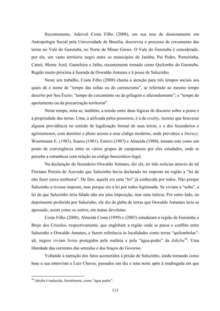 111
Recentemente, Aderval Costa Filho (2008), em sua tese de doutoramento em
Antropologia Social pela Universidade de Brasília, descreveu o processo de cercamento das
terras no Vale do Gurutuba, no Norte de Minas Gerais. O Vale do Gurutuba é considerado,
por ele, um vasto território negro entre os municípios de Janúba, Pai Pedro, Porteirinha,
Catuti, Monte Azul, Gameleira e Jaíba, recentemente tomado como Quilombo do Gurutuba.
Região muito próxima à fazenda de Oswaldo Antunes e à posse de Saluzinho.
Neste seu trabalho, Costa Filho (2008) chama a atenção para três tempos sociais aos
quais dá o nome de “tempo das soltas ou do carrancismo”, se referindo ao mesmo tempo
descrito por Seu Éuzio; “tempo do cercamento ou da grilagem e afazendamento”; e “tempo do
apertamento ou da precarização territorial”.
Neste tempo, nota-se, também, a tensão entre duas lógicas de discurso sobre a posse e
a propriedade das terras. Uma, a utilizada pelos posseiros, é a da orality, mesmo que houvesse
alguma providência no sentido de legalização formal de suas terras; e a dos fazendeiros e
agrimensores, com domínio e pleno acesso a esse código moderno, onde prevalece a literacy.
Woortmann E. (1983), Soares (1981), Esterci (1987) e Almeida (1988), tomam este como um
ponto de convergência entre os vários grupos de camponeses por eles estudados, onde se
percebe a estranheza com relação ao código burocrático-legal.
Na declaração do fazendeiro Oswaldo Antunes, diz ele, ter tido notícias através do tal
Floriano Pereira de Azevedo que Saluzinho havia declarado ter imposto na região a “lei de
não fazer cerca nenhuma”. De fato, aquela era uma “lei” já conhecida por todos. Não porque
Saluzinho a tivesse imposto, mas porque era a lei por todos legitimada. Se viviam a “solta”, a
lei de que Saluzinho teria falado não era uma imposição, mas uma inércia. Por outro lado, no
depoimento proferido por Saluzinho, ele diz da gleba de terras que Oswaldo Antuntes teria se
apossado, assim como os outros, em matas devolutas.
Costa Filho (2008), Almeida Costa (1999) e (2003) estudaram a região de Gurutuba e
Brejo dos Crioulos, respectivamente, que englobam a região onde se passa o conflito entre
Saluzinho e Oswaldo Antunes, e fazem referência às localidades como terras “quilombolas”:
ali, negros viviam livres protegidos pela malária e pela “água-podre” da Jahyba36
. Uma
liberdade das correntes das senzalas e dos braços do Governo.
Voltando à narração dos fatos acometidos à prisão de Saluzinho, ainda tomando como
base a sua entrevista a Luiz Chaves, passados um dia e uma noite após à madrugada em que
36
Jahyba é traduzida, literalmente, como “água podre”.
 