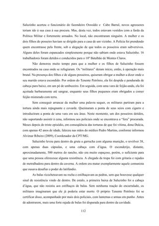 112
Saluzinho acertou o funcionário do fazendeiro Oswaldo e Cabo Barral, novos agressores
teriam ido à sua casa à sua procura. Mas, desta vez, todos estavam vestidos com a farda da
Política Militar e fortemente armados. No local, não encontraram ninguém. A mulher e os
dois filhos do posseiro haviam se dirigido para a casa de um vizinho. A Polícia foi prendendo
quem encontrasse pela frente, sob a alegação de que todos os posseiros eram subversivos.
Alguns deles foram espancados simplesmente porque não sabiam onde estava Saluzinho. 16
trabalhadores foram detidos e conduzidos para o 10º Batalhão de Montes Claros.
Não demorou muito tempo para que a mulher e os filhos de Saluzinho fossem
encontrados na casa onde se refugiaram. Os “militares” deram início, então, à operação mais
brutal. Na presença dos filhos e de alguns posseiros, quiseram obrigar a mulher a dizer onde o
seu marido estava escondido. Por ordem do Tenente Petrônio, ela foi despida e pendurada de
cabeça para baixo, em um pé de umbuzeiro. Em seguida, com uma vara de feijão-andu, ela foi
açoitada barbaramente até sangrar, enquanto seus filhos pequenos eram obrigados a comer
feijão misturado com terra.
Sem conseguir arrancar da mulher uma palavra sequer, os militares partiram para a
tortura ainda mais repugnante e covarde. Queimaram a ponta de seus seios com cigarro e
introduziram a ponta de uma vara em seu ânus. Neste momento, um dos posseiros detidos,
não suportando assistir à cena, informou aos policiais onde se encontrava a “fera” procurada.
Meses depois do triste episódio, em conseqüência das torturas de que foi vítima, dona Dulcia,
com apenas 42 anos de idade, faleceu nas mãos do médico Pedro Martins, conforme informou
Alvimar Ribeiro (2009), Coordenador da CPT/MG.
Saluzinho levou para dentro da gruta a garrucha com alguma munição, o revólver 38,
com apenas duas cápsulas, e uma cabaça com d‟água. O esconderijo, distante,
aproximadamente, 500 metros do rancho, não era muito espaçoso, porém, o suficiente para
que uma pessoa oferecesse alguma resistência. A chegada da tropa foi com gritaria e rajadas
de metralhadora para dentro da caverna. A ordem era matar exemplarmente aquele comunista
que ousava desafiar o poder do latifúndio.
As balas ricocheteavam na rocha e estilhaçavam as pedras, sem que houvesse qualquer
sinal de resistência vindo de dentro. De estalo, a primeira baixa de Saluzinho foi a cabaça
d‟água, que não resistiu aos estilhaços de balas. Sem nenhuma reação do encurralado, os
militares imaginaram que ele já poderia estar morto. O próprio Tenente Petrônio foi se
certificar disso, acompanhado por mais dois policiais, com lanternas e armas em punho. Antes
de adentrarem, mais uma forte rajada de balas foi disparada para dentro da cavidade.
 