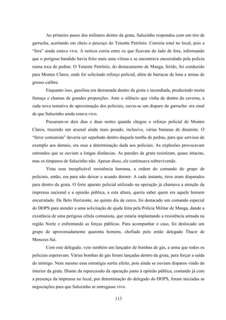 113
Ao primeiro passo dos militares dentro da gruta, Saluzinho respondeu com um tiro de
garrucha, acertando em cheio o pescoço do Tenente Petrônio. Correria total no local, pois a
“fera” ainda estava viva. A notícia corria entre os que ficavam do lado de fora, informando
que o perigoso bandido havia feito mais uma vítima e se encontrava encurralado pela polícia
numa toca de pedras. O Tenente Petrônio, do destacamento de Manga, ferido, foi conduzido
para Montes Claros, onde foi solicitado reforço policial, além de barracas de lona e armas de
grosso calibre.
Enquanto isso, gasolina era derramada dentro da gruta e incendiada, produzindo muita
fumaça e chamas de grandes proporções. Ante o silêncio que vinha de dentro da caverna, a
cada nova tentativa de aproximação dos policiais, ouvia-se um disparo de garrucha: era sinal
de que Saluzinho ainda estava vivo.
Passaram-se dois dias e duas noites quando chegou o reforço policial de Montes
Claros, trazendo um arsenal ainda mais pesado, inclusive, várias bananas de dinamite. O
“feroz comunista” deveria ser sepultado dentro daquela tumba de pedras, para que servisse de
exemplo aos demais, era essa a determinação dada aos policiais. As explosões provocavam
estrondos que se ouviam a longas distâncias. As paredes da gruta resistiram, quase intactas,
mas os tímpanos de Saluzinho não. Apesar disso, ele continuava sobrevivendo.
Vista essa inexplicável resistência humana, a ordem do comando do grupo de
policiais, então, era para não deixar o acuado dormir. A cada instante, tiros eram disparados
para dentro da gruta. O forte aparato policial utilizado na operação já chamava a atenção da
imprensa nacional e a opinião pública, a esta altura, queria saber quem era aquele homem
encurralado. De Belo Horizonte, no quinto dia de cerco, foi destacado um comando especial
do DOPS para atender a uma solicitação de ajuda feita pela Polícia Militar de Manga, dando a
existência de uma perigosa célula comunista, que estaria implantando a resistência armada na
região Norte e enfrentando as forças públicas. Para acompanhar o caso, foi deslocado um
grupo de aproximadamente quarenta homens, chefiado pelo então delegado Thacir de
Menezes Sai.
Com este delegado, veio também um lançador de bombas de gás, a arma que todos os
policiais esperavam. Várias bombas de gás foram lançadas dentro da gruta, para forçar a saída
do inimigo. Nem mesmo essa estratégia surtiu efeito, pois ainda se ouviam disparos vindo do
interior da gruta. Diante da repercussão da operação junto à opinião pública, contando já com
a presença da imprensa no local, por determinação do delegado do DOPS, foram iniciadas as
negociações para que Saluzinho se entregasse vivo.
 