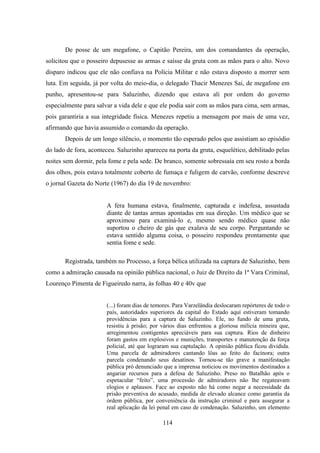 114
De posse de um megafone, o Capitão Pereira, um dos comandantes da operação,
solicitou que o posseiro depusesse as armas e saísse da gruta com as mãos para o alto. Novo
disparo indicou que ele não confiava na Polícia Militar e não estava disposto a morrer sem
luta. Em seguida, já por volta do meio-dia, o delegado Thacir Menezes Sai, de megafone em
punho, apresentou-se para Saluzinho, dizendo que estava ali por ordem do governo
especialmente para salvar a vida dele e que ele podia sair com as mãos para cima, sem armas,
pois garantiria a sua integridade física. Menezes repetiu a mensagem por mais de uma vez,
afirmando que havia assumido o comando da operação.
Depois de um longo silêncio, o momento tão esperado pelos que assistiam ao episódio
do lado de fora, aconteceu. Saluzinho apareceu na porta da gruta, esquelético, debilitado pelas
noites sem dormir, pela fome e pela sede. De branco, somente sobressaía em seu rosto a borda
dos olhos, pois estava totalmente coberto de fumaça e fuligem de carvão, conforme descreve
o jornal Gazeta do Norte (1967) do dia 19 de novembro:
A fera humana estava, finalmente, capturada e indefesa, assustada
diante de tantas armas apontadas em sua direção. Um médico que se
aproximou para examiná-lo e, mesmo sendo médico quase não
suportou o cheiro de gás que exalava de seu corpo. Perguntando se
estava sentido alguma coisa, o posseiro respondeu prontamente que
sentia fome e sede.
Registrada, também no Processo, a força bélica utilizada na captura de Saluzinho, bem
como a admiração causada na opinião pública nacional, o Juiz de Direito da 1ª Vara Criminal,
Lourenço Pimenta de Figueiredo narra, às folhas 40 e 40v que
(...) foram dias de temores. Para Varzelândia deslocaram repórteres de todo o
país, autoridades superiores da capital do Estado aquí estiveram tomando
providências para a captura de Saluzinho. Ele, no fundo de uma gruta,
resistiu à prisão; por vários dias enfrentou a gloriosa milícia mineira que,
arregimentou contigentes apreciáveis para sua captura. Rios de dinheiro
foram gastos em explosivos e munições, transportes e manutenção da força
policial, até que lograram sua captulação. A opinião pública ficou dividida.
Uma parcela de admiradores cantando lôas ao feito do facínora; outra
parcela condenando seus desatinos. Tornou-se tão grave a manifestação
pública pró denunciado que a imprensa noticiou os movimentos destinados a
angariar recursos para a defesa de Saluzinho. Preso no Batalhão após o
espetacular “feito”, uma processão de admiradores não lhe regateavam
elogios e aplausos. Face ao exposto não há como negar a necessidade da
prisão preventiva do acusado, medida de elevado alcance como garantia da
órdem pública, por conveniência da instrução criminal e para assegurar a
real aplicação da lei penal em caso de condenação. Saluzinho, um elemento
 
