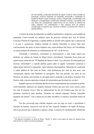115
de vida nômade, conhecedor profundo da região. Conhece vários Estados de
Federação, inclusive indiciado em inquérido, processado e condenado no
Estado do Paraná. Líder inconteste, arauto e categorizado, sua liberdade será
obstáculo à tranquilidade e proficiente instrução criminal, convendido está
este Juízo das consequências imprevisíveis de seu retorno ao distrido da
culpa. Ademais, seu confinamento é uma seguraça para ele próprio,
considerando os aspectos que cercaram os delitos, as pessoas das vítimas, a
opinião pública.
A notícia da prisão de Saluzinho se espalhou rapidamente e despertou a curiosidade da
população. Como narrado nos próprios autos do processo criminal pelo Juíz de Direito
Lourenço Pimenta de Figueiredo, a opnião pública se dividiu entre aqueles que o apreciavam
e os que o censuravam. Embora nômade na atitude, Saluzinho se tornou líder pelo
convencimento das ações ou mera simpatia, mas, como declarou Seu Éuzio, em Varzelândia,
se tornou símbolo de referência no enfrentamento da “lei”, ou da literacy.
Terminada a resistência, começaram os interrogatórios e uma longa espera por
desfecho em cadeias do Estado de Minas Gerais. Inicialmente, Saluzinho ficou preso por
quatro meses numa cela do 10º Batalhão de Montes Claros. Lá, o posseiro foi interrogado por
diversas “autoridades”: a opinião pública queria saber se aquele “comunista” pertencia a
algum grupo subversivo organizado. Após inúmeros interrogatórios, Saluzinho foi conduzido
à cadeia pública de São João da Ponte, onde permaneceu por mais de dois anos, sem
comunicação alguma com familiares ou advogados. Para este período, nos autos de seu
Processo, há apenas uma mensão ao advogado dativo nomeado à sua defesa, Francisco José
Pereira, onde o mesmo apresenta a relação de testemunhas que deveriam ser ouvidas.
Quando esperava ser libertado devido ao bom comportamento que mantinha na prisão,
conta Saluzinho, apareceu um sargento chamado Afonso que, por usas vezes, tentou contra
sua vida. O posseiro levou o fato ao conhecimento do juiz da Comarca que, por sua vez,
prometeu transferi-lo para Januária. Temendo ser atacado enquanto dormia, Saluzinho
preparou um chucho37
com a antena de seu rádio de pilhas e o manteve escondido dentro da
cela.
Um dia, provocado pelo referido sargento com um tapa no rosto, e percebendo a
intenção do homem, atracou-se com ele em luta corporal, furando-o na região da barriga.
Salvo por pessoas que o ajudaram a apartar a briga, o posseiro foi imediatamente transferido
37
Em algumas localidades, no Norte de Minas, “chucho” se refere a uma espécie de espeto ou pequena lança
feita de ferro ou madeira em forma pontiaguda.
 
