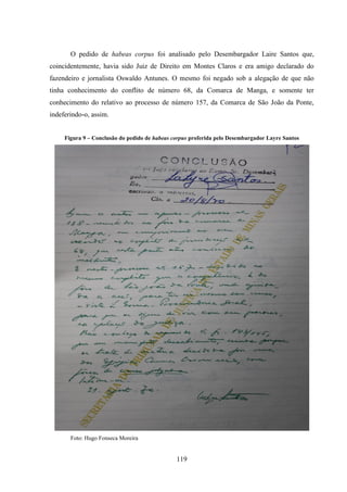 119
O pedido de habeas corpus foi analisado pelo Desembargador Laire Santos que,
coincidentemente, havia sido Juiz de Direito em Montes Claros e era amigo declarado do
fazendeiro e jornalista Oswaldo Antunes. O mesmo foi negado sob a alegação de que não
tinha conhecimento do conflito de número 68, da Comarca de Manga, e somente ter
conhecimento do relativo ao processo de número 157, da Comarca de São João da Ponte,
indeferindo-o, assim.
Figura 9 – Conclusão do pedido de habeas corpus proferida pelo Desembargador Layre Santos
Foto: Hugo Fonseca Moreira
 