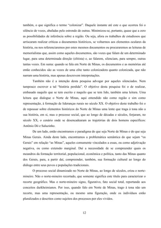 12
também, o que significa o termo “colonizar”. Daquele instante até este o que ocorreu foi o
silêncio de vozes, abafadas pelo estrondo de outras. Minimizou-se, portanto, quase que a zero
as possibilidades de inferência sobre a região. Ou seja, afora os trabalhos de estudiosos que
arriscaram realizar críticas a documentos históricos, se voltarmos aos elementos oculares da
história, ou nos referenciaremos por estes mesmos documentos ou procuraremos as leituras de
memorialistas que, assim como aqueles documentos, são vozes que falam de um determinado
lugar, para uma determinada direção (elitista) e, ao falarem, silenciam, para sempre, outras
tantas vozes. Em suma: quando se fala em Norte de Minas, os documentos e as memórias até
então conhecidos são as vozes de uma elite tanto colonizadora quanto colonizada, que não
narram uma história, mas apenas descrevem interpretações.
Também não é a intenção desta pesquisa advogar por aqueles silenciados. Nem
tampouco escrever a tal “história perdida”. O objetivo desta pesquisa foi o de realizar,
embasado naquilo que se tem escrito e naquilo que se tem lido, também uma leitura. Uma
leitura que dialogue o Norte de Minas, aqui entendido não como região e sim como
representação, à formação de lideranças rurais no século XX. O objetivo deste trabalho foi o
de repousar sobre elementos históricos do Norte de Minas uma lente que traga à tona não a
sua história, em si, mas o processo social, que ao longo de décadas e séculos, forjaram, no
século XX, o cenário onde se desencadearam as trajetórias de dois homens específicos:
Antônio Dó e Saluzinho.
De um lado, então encontramos o paradigma do que seja Norte de Minas e do que seja
Minas Gerais. Ainda deste lado, encontramos a problemática semântica do que sejam “os
Gerais” em relação “as Minas”, aqueles comumente vinculados a essas, ou como adjetivação
negativa, ou como extensão marginal. Daí a necessidade de se compreender quais os
meandros da formação territorial, populacional, econômica e política, tanto das Minas quanto
dos Gerais, para, a partir daí, compreender, também, sua formação cultural ao longo do
diálogo entre seus povos e populações tradicionais.
O processo social dinamizado no Norte de Minas, ao longo de séculos, criou o norte-
mineiro. Não o norte-mineiro recortado, que somente significa este título para caracterizar o
recorte geográfico. Mas o norte-mineiro signo, figurativo, fato social total, reportando aos
conceitos durkheimianos. Por isso, quando falo em Norte de Minas, trago à tona não um
recorte, mas uma representação, ou mesmo uma figuração, onde os indivíduos estão
pluralizados e descritos como sujeitos dos processos por eles vividos.
 