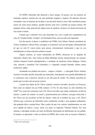 120
No DOPS, Saluzinho não demorou a fazer amigos. Os presos, em sua maioria, de
formação superior, nutriam por ele uma profunda simpatia e respeito. Os detentos ficavam
encantados com as histórias do lavrador e sua luta pelo direito à terra. Não entendiam porque
estava ali como preso político, quando deveria estar sob a custódia da justiça comum. De
qualquer forma, todos procuravam algum meio de ajudá-lo, inclusive no desenvolvimento de
sua escrita e leitura.
Contam que o primeiro livro que Saluzinho leu, com a ajuda dos companheiros de
cela, foi “Grande Sertão: Veredas”, de Guimarães Rosa, mas isso não está registrado.
Um dos presos, à época, o acadêmico da UFMG, José Afonso Alencar, presidente do
Centro Acadêmico Afonso Pena, conseguiu se comunicar com um advogado, informando-lhe
de que na cela 01 estava presa uma pessoa extremamente interessante e que no seu
entendimento se tratava de preso político comum.
Alguns reclusos, ao serem transferidos do DOPS, choravam ao se despedir de
Saluzinho. Dentre eles, José Carlos da Mata Machado (morto, posteriormente em tortura);
Antônio Joaquim Gomes (desaparecido); o estudante de medicina Carlos Malgaço. Noutra
cela, estavam o jornalista Tito Guimarães e o deputado cassado Dazinho, dentro outros
(CHAVES, 2008).
Atendendo aos pedidos dos presos – amigos e clientes –, o advogado Flávio Antônio
Carneiro Carvalho decidiu interceder por Saluzinho. Inicialmente teve grande dificuldade de
se comunicar com o posseiro, devido ao seu alto grau de surdez. No entanto, percebeu de
pronto que se tratava de um preso comum.
A partir dos dados do Dr. Flávio Antônio Carneiro Carvalho, descritos no Processo,
bem como no número de sua OAB, número 12.714, fiz uma busca no sítio eletrônico da
OAB38
tive como me comunicar com o Dr. Flávio Carvalho, que reside, atualmente, no Rio de
Janeiro. A partir de contato via email e, posteriormente por telefone, consegui entrevistar o
Dr. Flávio em seu escritório no Rio de Janeiro. Além de se lembrar do caso, o Dr. Flávio
afirmou que o processo de Saluzinho estava totalmente viciado e sem qualquer andamento,
não podendo dizer o porquê disso. Mas a partir do que vira, entrara, imediatamente, ou com
novo pedido de hábeas corpus, desta vez junto ao Supremo Tribunal Federal. Em uma
semana, o advogado recebeu um telex de Brasília informando do deferimento do seu pedido.
O entanto, ao apresentar o telex ao diretor do DOPS, Davi Azan, este se recusou a libertar o
38
http://www.oab.org.br
 