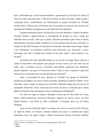 121
preso, informando que o faria somente mediante a apresentação de um alvará de soltura. O
alvará foi então requerido junto a Tribunal de Justiça, de Belo Horizonte, sendo lavrado o
competente termo, imediatamente, por determinação do próprio presidente do Tribunal,
Erotides Diniz. Todavia estas informações não se encontram no processo, que termina com
um pedido de nulidade do julgamento em que Saluzinho fora condenado.
Enquanto permaneceu preso, incomunicável com seus familiares, o próprio fazendeiro
Oswaldo Antunes e alguns policiais se encarregaram de divulgar em toda a região que
Saluzinho havia morrido. Após sair da prisão, Saluzinho perambulou pelo Norte de Minas,
absolutamente sem possuir nada. Estabeleceu-se numa pequena posse de terras devolutas, às
margens do Rio São Francisco, no município de Itacarambi. Não tardou muito tempo, chegou
à sua “fazendinha” um fazendeiro conhecido como Almerindo, que “tomou-lhe” a posse,
juntamente com toda a madeira que acabara de tirar para vender e para construir a sua
moradia39
.
Novamente sem nada, Saluzinho abrigou-se no sítio do seu amigo Osmar, próximo à
cidade de Itacarambi, onde plantou uma pequena lavoura. Estava com uma bela roça de
milho, arroz e mandioca, até que o fazendeiro João Martins, conhecido como Martinzão,
decidiu engordar o seu gado na lavoura dos outros. Cortou a cerca e repontou o gado para
dentro da área, destruindo toda a lavoura plantada por Saluzinho40
.
Após a reconstrução da cerca, apareceu na “fazenda” um jagunço do Martinzão,
dizendo que ele próprio iria cortar o arame novamente, cumprindo a ordem do “patrão”. Ouve
discussão e, ante o ataque do agressor com um facão, Saluzinho atingiu-lhe com um tiro de
espingarda, ferindo-lhe o braço. Após quase dois meses, foi preso e conduzido para a cadeia
pública de Januária, onde permaneceu recluso, completamente abandonado41
.
Um belo dia surgiu na cadeia o advogado Aristeu, que ali fora visitar um cliente
detido. Tendo reconhecido a pessoa de Saluzinho, impetrou um hábeas corpus, em favor
daquele homem, a esta altura, já velho e debilitado. E conseguiu, desta vez, sua última
liberdade.
Após esse fato Saluzinho ainda viveu alguns anos entre as cavernas do Rio Peruaçu,
na região de Fabião, em Januária, retirando madeira para cercas e vendendo para alguns
fazendeiros. Hoje esta região compõe o Parque Nacional do Peruaçu. Saluzinho trabalhou
39
Fonte: Chaves L. & Ribeiro A. (1985). Entrevista de Saluzinho. Vídeo VHS.
40
Ídem.
41
Ibidem.
 
