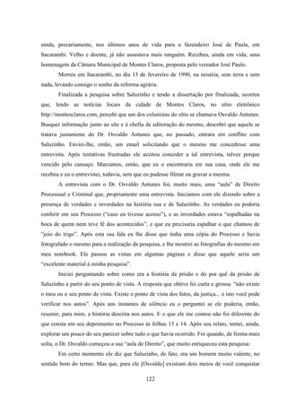122
ainda, precariamente, nos últimos anos de vida para o fazendeiro José de Paula, em
Itacarambi. Velho e doente, já não assustava mais ninguém. Recebeu, ainda em vida, uma
homenagem da Câmara Municipal de Montes Claros, proposta pelo vereador José Paulo.
Morreu em Itacarambi, no dia 13 de fevereiro de 1990, na miséria, sem terra e sem
nada, levando consigo o sonho da reforma agrária.
Finalizada a pesquisa sobre Saluzinho e tendo a dissertação por finalizada, ocorreu
que, lendo as notícias locais da cidade de Montes Claros, no sítio eletrônico
http://montesclaros.com, percebi que um dos colunistas do sítio se chamava Osvaldo Antunes.
Busquei informação junto ao site e à chefia de editoração do mesmo, descobri que aquele se
tratava justamente do Dr. Osvaldo Antunes que, no passado, entrara em conflito com
Saluzinho. Enviei-lhe, então, um email solicitando que o mesmo me concedesse uma
entrevista. Após tentativas frustradas ele aceitou conceder a tal entrevista, talvez porque
vencido pelo cansaço. Marcamos, então, que eu o encontraria em sua casa, onde ele me
recebeu e eu o entrevistei, todavia, sem que eu pudesse filmar ou gravar a mesma.
A entrevista com o Dr. Osvaldo Antunes foi, muito mais, uma “aula” de Direito
Processual e Criminal que, propriamente uma entrevista. Iniciamos com ele dizendo sobre a
presença de verdades e inverdades na história sua e de Saluzinho. As verdades eu poderia
conferir em seu Processo (“caso eu tivesse acesso”), e as inverdades estava “espalhadas na
boca de quem nem teve fé dos acontecidos”, e que eu precisaria espalhar o que chamou de
“joio do trigo”. Após esta sua fala eu lhe disse que tinha uma cópia do Processo e havia
fotografado o mesmo para a realização da pesquisa, e lhe mostrei as fotografias do mesmo em
meu notebook. Ele passou as vistas em algumas páginas e disse que aquele seria um
“excelente material à minha pesquisa”.
Iniciei perguntando sobre como era a história da prisão e do por quê da prisão de
Saluzinho a partir do seu ponto de vista. A resposta que obtive foi curta e grossa: “não existe
o meu ou o seu ponto de vista. Existe o ponto de vista dos fatos, da justiça... e isto você pode
verificar nos autos”. Após uns instantes de silêncio eu o perguntei se ele poderia, então,
resumir, para mim, a história descrita nos autos. E o que ele me contou não foi diferente do
que consta em seu depoimento no Processo às folhas 13 e 14. Após seu relato, tentei, ainda,
explorar um pouco do seu parecer sobre tudo o que havia ocorrido. Foi quando, de forma mais
solta, o Dr. Osvaldo começou a sua “aula de Direito”, que muito enriqueceu esta pesquisa:
Em certo momento ele diz que Saluzinho, de fato, era um homem muito valente, no
sentido bom do termo. Mas que, para ele [Osvaldo] existiam dois meios de você conquistar
 