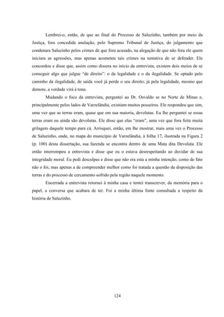 124
Lembrei-o, então, de que ao final do Processo de Saluzinho, também por meio da
Justiça, fora concedida anulação, pelo Supremo Tribunal de Justiça, do julgamento que
condenara Saluzinho pelos crimes de que fora acusado, na alegação de que não fora ele quem
iniciara as agressões, mas apenas acometeu tais crimes na tentativa de se defender. Ele
concordou e disse que, assim como dissera no início da entrevista, existem dois meios de se
conseguir algo que julgue “de direito”: o da legalidade e o da ilegalidade. Se optado pelo
caminho da ilegalidade, de saída você já perde o seu direito; já pela legalidade, mesmo que
demore, a verdade virá à tona.
Mudando o foco da entrevista, perguntei ao Dr. Osvaldo se no Norte de Minas e,
principalmente pelos lados de Varzelândia, existiam muitos posseiros. Ele respondeu que sim,
uma vez que as terras eram, quase que em sua maioria, devolutas. Eu lhe perguntei se essas
terras eram ou ainda são devolutas. Ele disse que elas “eram”, uma vez que fora feita muita
grilagem daquele tempo para cá. Arrisquei, então, em lhe mostrar, mais uma vez o Processo
de Saluzinho, onde, no mapa do município de Varzelândia, à folha 17, ilustrada na Figura 2
(p. 100) desta dissertação, sua fazenda se encontra dentro de uma Mata dita Devoluta. Ele
então interrompeu a entrevista e disse que eu o estava desrespeitando ao duvidar de sua
integridade moral. Eu pedi desculpas e disse que não era esta a minha intenção, como de fato
não o foi, mas apenas a de compreender melhor como foi tratada a questão da disposição das
terras e do processo de cercamento sofrido pela região naquele momento.
Encerrada a entrevista retornei à minha casa e tentei transcrever, da memória para o
papel, a conversa que acabara de ter. Foi a minha última fonte consultada a respeito da
história de Saluzinho.
 