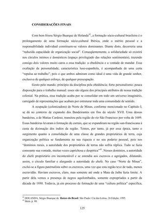 125
CONSIDERAÇÕES FINAIS
Com bem frisou Sérgio Buarque de Holanda42
, a formação sócio-cultural brasileira é o
prolongamento de uma formação sócio-cultural Ibérica, onde o mérito pessoal e a
responsabilidade individual constituem-se valores dominantes. Diante disto, decorreria uma
“reduzida capacidade de organização social”. Conseqüentemente, a solidariedade só existirá
nos círculos íntimos e domésticos (espaço privilegiado das relações sentimentais), trazendo
consigo dois valores muito caros a essa tradição: a obediência e a vontade de mandar. Essa
exaltação da personalidade, característica luso-espanhola, é acompanhada de uma certa
“repulsa ao trabalho”, pois o que ambos admiram como ideal é uma vida de grande senhor,
exclusiva de qualquer esforço, de qualquer preocupação.
Gosto pelo mando; princípio da disciplina pela obediência; forte personalismo; pouca
disposição para o trabalho manual: esses são alguns dos principais atributos de nossa tradição
colonial. Na prática, essa tradição acaba por se consolidar em todo um universo imaginário,
carregado de representações que acabam por estruturar toda uma comunidade de sentido.
A ocupação (colonizadora) do Norte de Minas, conforme mencionado no Capítulo I,
se dá no contexto de expansão dos Bandeirantes em fins do século XVII. Uma dessas
bandeiras, a de Matias Cardoso, transitou pela região do rio São Francisco por volta de 1689.
Essas bandeiras levaram à formação de currais, que se expandiram na região san-franciscana à
custa da dizimação dos índios da região. Temos, por tanto, já por essa época, tanto o
surgimento quanto a consolidação de uma classe de grandes proprietários de terra, cuja
organização política se fundamenta na sua riqueza e no seu poderio pessoal, pois nos
“domínios rurais, a autoridade dos proprietários de terras não sofria réplica. Tudo se fazia
consoante sua vontade, muitas vezes caprichosa e despótica”43
. Nesses domínios, a autoridade
do chefe proprietário era incontestável e se estendia aos escravos e agregados, dilatando,
assim, o círculo familiar e alargando a autoridade do chefe. No caso “Norte de Minas”,
exclui-se a figura paternalista sobre os escravos, uma vez que esta região teve de tudo, menos
escravidão. Haviam escravos, claro, mas somente até onde a Mata da Jaíba fazia limite. A
partir dela vemos a presença de negros aquilombados, somente expropriados a partir da
década de 1930. Todavia, já em processo de formação de uma “cultura política” específica,
42
HOLANDA, Sérgio Buarque de. Raízes do Brasil. São Paulo: Cia das Letras, 26 Edição, 1995.
43
Ídem. p. 80.
 