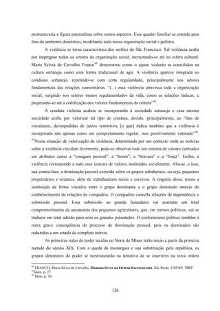 126
permaneceria a figura paternalista sobre outros aspectos. Esse quadro familiar se estende para
fora do ambiente doméstico, modelando toda nossa organização social e política.
A violência se torna característica dos sertões do São Francisco. Tal violência acaba
por impregnar todos os setores da organização social, incrustando-se até na esfera cultural.
Maria Sylvia de Carvalho Franco44
demonstrou como o ajuste violento se consolidou na
cultura sertaneja como uma forma tradicional de agir. A violência aparece integrada ao
cotidiano sertanejo, repetindo-se com certa regularidade, principalmente nos setores
fundamentais das relações comunitárias. “(...) essa violência atravessa toda a organização
social, surgindo nos setores menos regulamentados da vida, como as relações lúdicas, e
projetando-se até a codificação dos valores fundamentais da cultura”45
.
A conduta violenta acabou se incorporando à sociedade sertaneja e essa mesma
sociedade acaba por valorizar tal tipo de conduta, devido, principalmente, ao “fato de
circularem, desimpedidas de juízos restritivos, [o que] indica também que a violência é
incorporada não apenas como um comportamento regular, mas positivamente valorado”46
.
47
Nessa situação de valorização da violência, determinada por um contexto onde as notícias
sobre a violência circulam livremente, pode-se observar todo um sistema de valores centrados
em atributos como a “coragem pessoal”, a “honra”, a “bravura” e a “força”. Enfim, a
violência corresponde a todo esse sistema de valores instituídos socialmente. Alia-se, a isso,
sua contra-face: a dominação pessoal exercida sobre os grupos subalternos, ou seja, pequenos
proprietários e sitiantes, além de trabalhadores rurais e escravos. A respeito disso, temos a
instituição de fortes vínculos entre o grupo dominante e o grupo dominado através do
estabelecimento de relações de compadrio. O compadrio camufla relações de dependência e
submissão pessoal. Essa submissão ao grande fazendeiro vai acarretar um total
comprometimento da autonomia dos pequenos agricultores, que, em termos políticos, vai se
traduzir em total adesão para com os grandes potentados. O conformismo político também é
outra grave conseqüência do processo de dominação pessoal, pois os dominados são
reduzidos a um estado de completa inércia.
As primeiras redes de poder tecidas no Norte de Minas terão início a partir da primeira
metade do século XIX. Com a queda da monarquia e sua substituição pela república, os
grupos detentores do poder se reestruturarão na tentativa de se inserirem na nova ordem
44
FRANCO, Maria Silvia de Carvalho. Homens livres na Ordem Escravocrata. São Paulo: UNESP, 1997.
45
Ídem. p. 27.
46
Ídem. p. 56.
 