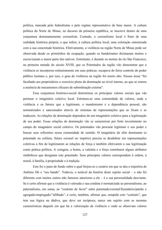 127
política, marcada pelo federalismo e pelo regime representativo de base maior. A cultura
política do Norte de Minas, no decurso da primeira república, se inscreve dentro de uma
conjuntura dominantemente coronelista. Contudo, o coronelismo local é fruto de uma
realidade histórica própria, o que infere, à cultura política local, uma coloração sintonizada
com a sua concretude histórica. Efetivamente, a violência na região Norte de Minas pode ser
observada desde os primórdios da ocupação, quando os bandeirantes dizimaram muitos e
escravizaram a maior parte dos nativos. Entretanto, é durante os motins do rio São Francisco,
na primeira metade do século XVIII, que os Potentados da região vão demonstrar que a
violência se incorporou rotineiramente em suas práticas: escapava do feroz controle do poder
público lusitano e, por isso, o grau de violência na região foi muito alto. Nessas áreas “foi
facultado aos proprietários o exercício pleno da dominação ao nível interno, ao que se somou
a ausência de mecanismos eficazes de subordinação externa”.
Essa conjuntura histórico-social determinou os principais valores sociais que vão
permear o imaginário coletivo local. Estrutura-se uma comunidade de valores, onde a
violência e os fatores que a legitimam, o mandonismo e a dependência pessoal, são
normatizados e sancionados através de sistemas de representações que as fixam e as
traduzem. As relações de dominação dependem de um imaginário coletivo para a legitimação
de seu poder. Essas relações de dominação vão se caracterizar por forte investimento no
campo do imaginário social coletivo. Os potentados vão procurar legitimar o seu poder e
buscar seus referentes nessa comunidade de sentido. O imaginário da elite dominante (o
potentado na colônia, futuro coronel no império) precisa se desdobrar em representações
coletivas a fim de legitimarem as relações de força e também efetivarem a sua legitimação
como prática política. A coragem, a honra, a valentia e a força constituem alguns atributos
simbólicos que designam este potentado. Seus principais valores correspondem à ordem, à
moral, à família, à propriedade e à tradição.
Este foi o pano de fundo sobre o qual forjou-se o cenário em que se deu a trajetória de
Antônio Dó e “seu bando”. Todavia, o notável da história deste sujeito social – e não foi
diferente com muitos outros não famosos anteriores a ele – é a sua personalidade desviante.
Se é certo afirmar que a violência é valorada e sua conduta é normatizada ao personalismo, ao
paternalismo, em suma, ao “contrato de favor” entre potentado/coronel/fazendeiro/patrão e
agregado/empregado/”afilhado”, é certo, também, afirmar que, rompido este “contrato”, que
tem sua lógica na dádiva, que deve ser recíproca, nasce um sujeito com as mesmas
características daquele em que há a valorização da violência e onde se observam valores
 
