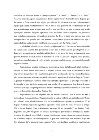 128
centrados em atributos como a “coragem pessoal”, a “honra”, a “bravura” e a “força”.
Todavia, estas são, agora, características de um sujeito “livre” do mando moral daquele que
lhe presta o favor, mas de um sujeito que utilizará de tais características violentas contra
aquele que ofende ou ofende um dos seus. Como o caso que ouvi em São Francisco em que
um sertanejo pede ajuda a outro para resolver uma pendência em que o mesmo está sendo
injustiçado. Em troca da ajuda, o primeiro ficará devendo o favor ao segundo. Este, então diz
que o ajudará, mas quem a obrigação do primeiro lhe dever o favor, uma vez que esta seria
uma pendência em que ele “está com a razão”, e que o favor poderia ser cobrado caso haja a
necessidade da ajuda em outra pendência em que, deste vez, lhe “falte a razão”.
Antônio Dó, até o dia de sua primeira peleja com Chico Peba, era um homem inserido
na lógica social vigente. Ele, juntamente a seus pais e irmãos, assim que chegaram a São
Francisco, se apresentaram ao chefe político local e, por meio do favor, se apossou de uma
parcela de terras na qual passou a trabalhar e a viver. “Afilhados” daquele chefe político,
cumpriram suas obrigações de reciprocidade, apoiando-o politicamente e reproduzindo aquela
lógica de favores.
Transformada a ordem política que conheciam e, posto de lado aquele chefe político à
entrada de outro, como seria natural, a disputa política entre esses se estenderia às suas
respectivas “parentelas”. Dó e sua família, por serem apadrinhados do Cel. Nunes Brasileiro,
não seriam assistidos pela corrente política de mando, a partir da destituição daquele Coronel.
A prática de atentados violentos entre essas referidas “parentelas” já era algo conhecido e
legitimado, o que não foi o estopim de sua revolta. O seu desvio se deu dentro de outro
contexto: qual seja a disputa pelo acesso à terra e a falta (ou quebra) de contrato de favor entre
a nova ordem política de mando e Antônio Dó.
Logicamente tudo se enquadra em um mesmo contexto. Mas a revelia de Dó é
motivada de forma específica. Processualmente, a análise poderia ser realizada como “briga
de vizinhos”, num primeiro instante. Em um segundo instante, quando da agressão de Dó ao
Capitão Américo, “desacato seguido de agressão”, como assim foi feito, evocados os artigos
134 e 303 do Código Penal e do disposto no artigo 66, no parágrafo 3º, do Código Penal.
Seguido a isso, Dó, refugiado, foi acusado e perseguido por crimes de formação de bandos
armados, invasões de propriedades, saques, pistolagem e outros crimes que muito o igualam
ao afamado Lampião, seu contemporâneo. E, por essa semelhança com Lampião é que Dó
fora chamado de “o cangaceiro das barrancas”. Por isso, também, a análise de sua trajetória
 