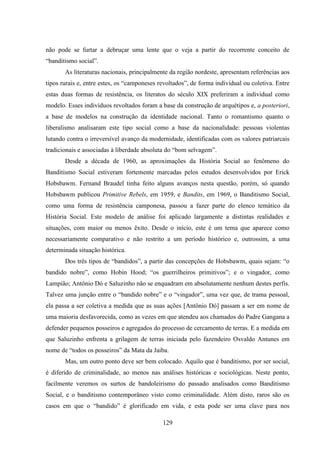 129
não pode se furtar a debruçar uma lente que o veja a partir do recorrente conceito de
“banditismo social”.
As literaturas nacionais, principalmente da região nordeste, apresentam referências aos
tipos rurais e, entre estes, os “camponeses revoltados”, de forma individual ou coletiva. Entre
estas duas formas de resistência, os literatos do século XIX preferiram a individual como
modelo. Esses indivíduos revoltados foram a base da construção de arquétipos e, a posteriori,
a base de modelos na construção da identidade nacional. Tanto o romantismo quanto o
liberalismo analisaram este tipo social como a base da nacionalidade: pessoas violentas
lutando contra o irreversível avanço da modernidade, identificadas com os valores patriarcais
tradicionais e associadas à liberdade absoluta do “bom selvagem”.
Desde a década de 1960, as aproximações da História Social ao fenômeno do
Banditismo Social estiveram fortemente marcadas pelos estudos desenvolvidos por Erick
Hobsbawm. Fernand Braudel tinha feito alguns avanços nesta questão, porém, só quando
Hobsbawm publicou Primitive Rebels, em 1959, e Bandits, em 1969, o Banditismo Social,
como uma forma de resistência camponesa, passou a fazer parte do elenco temático da
História Social. Este modelo de análise foi aplicado largamente a distintas realidades e
situações, com maior ou menos êxito. Desde o início, este é um tema que aparece como
necessariamente comparativo e não restrito a um período histórico e, outrossim, a uma
determinada situação histórica.
Dos três tipos de “bandidos”, a partir das concepções de Hobsbawm, quais sejam: “o
bandido nobre”, como Hobin Hood; “os guerrilheiros primitivos”; e o vingador, como
Lampião; Antônio Dó e Saluzinho não se enquadram em absolutamente nenhum destes perfis.
Talvez uma junção entre o “bandido nobre” e o “vingador”, uma vez que, de trama pessoal,
ela passa a ser coletiva a medida que as suas ações [Antônio Dó] passam a ser em nome de
uma maioria desfavorecida, como as vezes em que atendeu aos chamados do Padre Gangana a
defender pequenos posseiros e agregados do processo de cercamento de terras. E a medida em
que Saluzinho enfrenta a grilagem de terras iniciada pelo fazendeiro Osvaldo Antunes em
nome de “todos os posseiros” da Mata da Jaiba.
Mas, um outro ponto deve ser bem colocado. Aquilo que é banditismo, por ser social,
é diferido de criminalidade, ao menos nas análises históricas e sociológicas. Neste ponto,
facilmente veremos os surtos de bandoleirismo do passado analisados como Banditismo
Social, e o banditismo contemporâneo visto como criminalidade. Além disto, raros são os
casos em que o “bandido” é glorificado em vida, e esta pode ser uma clave para nos
 