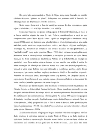 13
De outro lado, compreendido o Norte de Minas como uma figuração, no sentido
eliasiano do termo: “pessoas no plural”, dialogarmos seu processo social à formação de
lideranças rurais em determinados períodos históricos.
Neste ponto, firmar-se-á o foco às trajetórias pessoais de dois personagens, quais
sejam: Antônio Dó (1878 a 1929) e Saluzinho (1919 a 1990).
Essas duas trajetórias são postas nesta pesquisa de forma individualizada, de modo a
se buscar detalhes próprios às vidas de cada. Todavia, considerando-as a partir do que
compreendemos como “Fatos Sociais Totais” a partir da interpretação de Durkheim (1981)
Mauss (1981) como um fenômeno que articula todos os níveis institucionais de uma dada
sociedade, sendo, ao mesmo tempo, econômico, estético, sociológico, religioso, morfológico,
fisiológico etc., misturando os homens às suas coisas e as coisas aos seus proprietários. A
“realidade social”, como assim conceitua Mauss (1981), deve, portanto, ser entendida como
produto de todas as instituições que a compõem, e não apenas por uma ou por outra. Desse
modo, ao me focar à análise das trajetórias de Antônio Dó e de Saluzinho, às enxergo [as
trajetórias] como fatos sociais totais ao instante em que transfiro essa análise à análise de
outras formações de lideranças no Norte de Minas. Não como uma totalização positivista,
tomando o termo ao pé da letra, mas uma totalização se considerado que foi, a partir desses
personagens, que outros também surgiram no decorrer histórico dos conflitos regionais.
Poderiam ser estudados, então, personagens como Eloy Ferreira, em Chapada Gaucha, e
outros tantos, desconhecidos de uma maioria, mas de estrema significância no desencadear de
tantos conflitos, passados e presentes, no sertão dos gerais.
Os estudos que deram origem a esta dissertação tiveram início ainda na graduação de
Ciências Sociais, na Universidade Estadual de Montes Claros, quando me matriculei em uma
disciplina optativa chamada Sociologia Rural e me interessei pelo estudo da qualidade de vida
dos trabalhadores de assentamentos de reforma agrária. No ano de 2006 desenvolvi pesquisa
de iniciação científica, na qual a finalidade era o estudo do Perfil agropecuário do Norte de
Minas (Moreira, 2006), pesquisa esta que se faria a partir da base de dados produzida pelo
Censo Agropecuário de 1995-96 e do estudo O novo retrato da agricultura familiar: o Brasil
redescoberto (Bittencourt, 2000).
Às conclusões às quais esta pesquisa chegou revelaram relevante discrepância entre os
dados relativos à agricultura patronal na região Norte de Minas e os dados relativos à
agricultura familiar na mesma região. Paralelos a esses dados, haviam os dados relativos ao
crescimento dos conflitos de luta pela terra no Norte de Minas. Lutas essas não entre
 