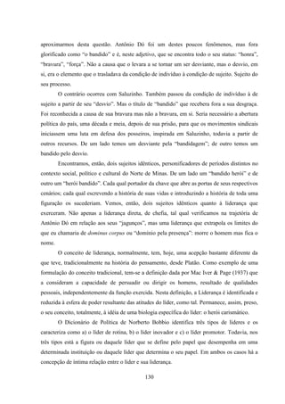 130
aproximarmos desta questão. Antônio Dó foi um destes poucos fenômenos, mas fora
glorificado como “o bandido” e é, neste adjetivo, que se encontra todo o seu status: “honra”,
“bravura”, “força”. Não a causa que o levara a se tornar um ser desviante, mas o desvio, em
si, era o elemento que o trasladava da condição de indivíduo à condição de sujeito. Sujeito do
seu processo.
O contrário ocorreu com Saluzinho. Também passou da condição de indivíduo à de
sujeito a partir de seu “desvio”. Mas o título de “bandido” que recebera fora a sua desgraça.
Foi reconhecida a causa de sua bravura mas não a bravura, em si. Seria necessário a abertura
política do país, uma década e meia, depois de sua prisão, para que os movimentos sindicais
iniciassem uma luta em defesa dos posseiros, inspirada em Saluzinho, todavia a partir de
outros recursos. De um lado temos um desviante pela “bandidagem”; de outro temos um
bandido pelo desvio.
Encontramos, então, dois sujeitos idênticos, personificadores de períodos distintos no
contexto social, político e cultural do Norte de Minas. De um lado um “bandido herói” e de
outro um “herói bandido”. Cada qual portador da chave que abre as portas de seus respectivos
cenários; cada qual escrevendo a história de suas vidas e introduzindo a história de toda uma
figuração os sucederiam. Vemos, então, dois sujeitos idênticos quanto à liderança que
exerceram. Não apenas a liderança direta, de chefia, tal qual verificamos na trajetória de
Antônio Dó em relação aos seus “jagunços”, mas uma liderança que extrapola os limites do
que eu chamaria de dominus corpus ou “domínio pela presença”: morre o homem mas fica o
nome.
O conceito de liderança, normalmente, tem, hoje, uma acepção bastante diferente da
que teve, tradicionalmente na história do pensamento, desde Platão. Como exemplo de uma
formulação do conceito tradicional, tem-se a definição dada por Mac Iver & Page (1937) que
a consideram a capacidade de persuadir ou dirigir os homens, resultado de qualidades
pessoais, independentemente da função exercida. Nesta definição, a Liderança é identificada e
reduzida à esfera de poder resultante das atitudes do líder, como tal. Permanece, assim, preso,
o seu conceito, totalmente, à idéia de uma biologia específica do líder: o herói carismático.
O Dicionário de Política de Norberto Bobbio identifica três tipos de líderes e os
caracteriza como a) o líder de rotina, b) o líder inovador e c) o líder promotor. Todavia, nos
três tipos está a figura ou daquele líder que se define pelo papel que desempenha em uma
determinada instituição ou daquele líder que determina o seu papel. Em ambos os casos há a
concepção de íntima relação entre o líder e sua liderança.
 