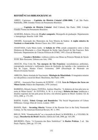 132
REFERÊNCIAS BIBLIOGRÁFICAS
ABREU, Capistrano – Capítulos da História Colonial (1500-1800). 7 ed. São Paulo:
Publifolha, 2000. Grandes Nomes do Pensamento Brasileiro.
________,. Capítulos de História Colonial. Abril Cultural, São Paulo: 2000. Coleção
Grandes Nomes do Pensamento Brasileiro.
ALMEIDA, Roberto Alves de. O saber camponês. Monografia de graduação. Departamento
e Antropologia. Brasília: UnB. 1988.
AMAMS, Associação dos Municípios da Área Mineira da Sudene. A região mineira do
Nordeste e o Semi-árido. Montes Claros: dez./1993. (mimeo)
ANASTASIA, Carla Maria Junho. A Sedição de 1736: estudo comparativo entre a Zona
Dinâmica da Mineração e a Zona Marginal do Sertão Agro-Pastoril do São Francisco. Belo
Horizonte: Departamento de Ciências Políticas da UFMG, 1993. (Tese de Mestrado).
________,. Vassalos e Rebeldes: violência coletiva nas Minas na Primeira Metade do Século
XVIII. Belo Horizonte: Editora com Arte, 1998.
ARAÚJO, Elisa Cotta De. Nas margens do São Francisco: sociodinâmicas ambientais,
expropriação territorial e reafirmação étnica do Quilombo da Lapinha e dos vazanteiros do
Pau de Légua. Montes Claros: Unimontes, 2009 (Dissertação de Mestrado em
Desenvolvimento Social).
ARRUDA, Maria Arminda do Nascimento. Mitologia da Mineiridade. O imaginário mineiro
na vida política e social do Brasil. Brasiliense, São Paulo: 1999.
ASPAS – Assessoria Para Assuntos da SUDENE – C.E.D. Área do Polígono das Secas em
Minas Gerais. Palácio dos Deputados, 1970. (mimeo).
BARBOSA, Rômulo Soares; FEITOSA, Antônio Maurílio. “A dinâmica de luta pela terra no
norte de Minas Gerais”. In: FEITOSA, A. M. A. et al (org.). Debaixo da lona: tendências e
desafios regionais da luta pela posse da terra e da reforma agrária no Brasil. Goiânia: Ed. da
UCG, 2006. p. 171-195.
BARTH, Fredrik.. Ethnic Groups and Bounderies: The Social Organization of Culture
Difference. George Allen & Unwin, London: 1969.
BASSIN, Mark – Inventing Siberia: Visions of the Russian East in the Early Nineteenth
Century. In The American Historical Review, 96: 3, 1991.
BOLLE, Willi. “Grandesertão.br” ou: a invenção do Brasil. In MADEIRA, A. e VELOSO, M.
(orgs.). Descobertas do Brasil. Brasília: Editora da UnB, 2000, pp. 165-240.
BOURDIEU, Pierre. “A Economia dos Bens Simbólicos”. In Razões Práticas. 5 ed. São
Paulo: Papirus, 2004, pp. 157-194.
 