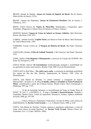 133
BRASIL, Senado do Império. Annaes do Senado do Império do Brasil. Rio de Janeiro,
Diário do Rio de Janeiro, 1973a.
BRASIL. Câmara dos Deputados. Annaes do Parlamento Brasileiro. Rio de Janeiro, J.
Villeneuve, 1973.
BRITO, Valéria Esteves de. Negros de Maravilha: Abandonados e Esquecidos, agora
Lembrados. Diagnóstico Cultural, Sócio-Econômico e Político. (mimeo).
BURTON, Richard. Viagem de Canoa de Sabará ao Oceano Atlântico. Belo Horizonte,
Itatiaia; São Paulo: USP, 1977.
CABRAL, Antônio Ferreira. Capitão Enéas: um Mauá no Norte de Minas. Belo Horizonte:
Ed. Littera Maciel Ltda., 1985.
CARDOSO, Vicente Licínio de. À Margem da História do Brasil. São Paulo: Nacional,
1933.
CARVALHO, Orlando. O Rio da Unidade Nacional: o São Francisco. São Paulo: Nacional,
1933.
COHN, Amélia. Crise Regional e Planejamento: o processo de Criação das SUDENE. São
Paulo: Ed. Perspectiva, 1978.
COSTA FILHO, Aderval. Os Gurutubanos: territorialização, produção e sociabilidade em
um quilombo do centro norte-mineiro. Brasília: UnB, 2008. (Tese de Doutoramento).
COSTA SILVA, René Marc – Por onde o povo anda: a construção da identidade quilombola
dos negros do Rio das Rãs. Brasília: Departamento de História, 1998. (Tese de
Doutoramento).
COSTA, João Batista de Almeida. “A cultura sertaneja: a conjugação de lógicas
diferenciadas”. In Santos, G. R. (Org) Trabalho, cultura e sociedade no Norte/Nordeste de
Minas: considerações a partir das Ciências Sociais. Montes Claros: Best Comunicação e
Marketing, 1997, pp. 77-97.
________,. “O Ser da Sociedade Sertaneja e a Invisibilização do Negro no Sertão Norte do
Gerais”. In LUZ, C. e DAYRELL, C. A (orgs.). Cerrado e Desenvolvimento: Tradição e
Atualidade. Montes Claros: Centro de Agricultura Alternativa; Goiânia: Agência Ambiental
de Goiás, 2000, pp. 107-140.
________,. Cultura, Natureza e Populações Tradicionais: O norte de Minas como síntese da
nação brasileira. In: Revista Verde Grande. v. 1, n. 3, Montes Claros: 2006. p. 8-48.
COSTA, João Batista de Almeida. “Cultura, natureza e populações tradicionais: o norte de
minas como síntese da nação brasileira”. In: Revista Verde Grande. Montes Claros: Ed.
Unimontes, Vol. 1, n.3 (dez. 2005/fev. 2006).
 