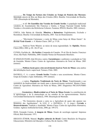 134
________,. Do Tempo da Fartura dos Crioulos ao Tempo de Penúria dos Morenos:
Identidade através de Rito em Brejo dos Crioulos (MG). Brasília: Universidade de Brasília,
1999. (Dissertação de Mestrado).
________,. et all. Os Guardiões das Veredas do Grande Sertão: A população tradicional
veredeira do Assentamento São Francisco e Gentio, o Parque Nacional Grande Sertão
Veredas e o Inventário das Referências Culturais. Funatura; IPHAN, Brasília: 2005. (mimeo).
COSTA, João Batista de Almeida. Mineiros e Baianeiros: Englobamento, Exclusão e
Resistência. Brasília: Universidade de Brasília, 2003. Tese de Doutoramento.
________,. “Movimento Catrumano: o norte de Minas como berço de Minas Gerais”. In:
Revista Verde Grande. v. 4. Montes Claros: 2007. p. 17-28.
________,. Sentir-se Norte Mineiro: as raízes de nossa regionalidade. In: Opinião, Montes
Claros (MG): 2002. p. 04 - 04, 07 out.
CUNHA, Euclides da – Os Sertões: Campanha de Canudos. 39 ed. Rio de Janeiro: Francisco
Alves; São Paulo: Publifolha, 2000. Grandes Nomes do Pensamento Brasileiro.
D´ANGELIS FILHO, João Silveira e outros. Gurutubanos: o ambiente e a produção no Vale
do Gurutuba. Montes Claros: Centro de Agricultura Alternativa do Norte de Minas: 2003
(mimeo).
________,. Políticas locais para o des-envolvimento local no Norte de Minas: uma análise
das articulações local e supra local. Temuco, Chile: 2005.
DAYRELL, C. A. e outros. Grande Sertão: Veredas e seus ecossistemas. Montes Claros:
Grupo de Estudos e Ação Ambientais, 1991 (mimeo).
________. e outros. Populações Tradicionais do Norte de Minas: Transformando o uso
sustentável da biodiversidade em trunfo para o desenvolvimento territorial. Montes Claros:
Centro de Agricultura Alternativa do Norte de Minas, 2005. Diagnóstico PICUS/FUNBIO
(mimeo).
________. Geraizeiros y Biodiversidad en el Norte de Minas Gerais: La contribuición de
la agroecologia y de la etnoecologia en los estudios de los agroecossistemas. Huelva:
Universidad Internacinal de Andalúcia, 1998. Dissertação de Mestrado.
________. “Os Geraizeiros descem a serra ou a Agricultura de quem não aparece nos
Relatórios dos Agrobusiness”. In LUZ, C. e DAYRELL, C. A (orgs.). Cerrado e
Desenvolvimento: Tradição e Atualidade. Montes Claros: Centro de Agricultura Alternativa;
Goiânia: Agência Ambiental de Goiás, 2000, pp. 189-272.
DIAS, Fernando Correia. A imagem de Minas. Ensaio de sociologia regional. Imprensa
Oficial, Belo Horizonte: 1971.
DIEGUES JÚNIOR, Manoel. Regiões culturais do Brasil. Centro Brasileiro de Pesquisas
Educacionais; Ministério da Educação e Cultura, Rio de Janeiro, 1960.
 