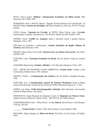 135
DULCI, Otávio Soares. Políticas e Recuperação Econômica em Minas Gerais. Belo
Horizonte: Ed. UFMG, 1999.
DURKHEIM, Emile e MAUSS, Marcel. “Algumas Formas Primitivas de Classificação”. In
MAUSS, Marcel, Ensaios de Sociologia. São Paulo: Perspectiva, 1981, pp. 399-455. Coleção
Estudos.
EITEN, George. Vegetação do Cerrado. In PINTO, Maria Novaes (org.). Cerrado:
caracterização, ocupação e perspectivas. 2 Ed. Brasília: Editora da UnB; Sematec, 1993.
ESTERCI, Neide. Conflito no Araguaia: peões e posseiros contra a grande empresa.
Petrópolis: Vozes. 1987.
FJP/Centro de Estatística e Informações. Anuário Estatístico da Região Mineira do
Nordeste. Belo Horizonte: 1994.
FRANCO, Maria Silvia de Carvalho. Homens livres na Ordem Escravocrata. São Paulo:
UNESP, 1997.
FURTADO, Celso. Formação Econômica do Brasil. Rio de Janeiro: Fundo de Cultura,
1959.
GADAMER, Hans-Georg. Verdade e Método I. 5 Ed. Revisada. Petrópolis: Vozes, 1997.
GEA – GRUPO DE ESTUDOS E AÇÃO AMBIENTAL. Grande Setão: Veredas e Seus
Ecossistemas. Montes Claros, 1991. (mimeo).
GEERTZ, Clifford. A Interpretação das Culturas. Rio de Janeiro: Guanabara Koogan,
1989.
GERVAISE, Ives. A transformação Agrária do Nordeste Meridional: Norte de Minas
Gerais. Belo Horizonte: Instituto de Geo-Ciências/UFMG, Publicação Especial n.º 1, 1975.
GOMES, Ana Maria. Perfil Sócio-demográfico Xakriabá. Belo Horizonte: Universidade
Federal de Minas Gerais, s/d (mimeo).
GREIS/SETAS, Grupo Regional de Integração Social. A Imigração em Montes Claros:
Aspectos Sócio-Econômicos. Montes Claros – MG: SETAS, set./1980. (mimeo).
GUIMARÃES ROSA, João - “Minas Gerais”. In Ave, Palavra. Rio de Janeiro: José Olympio,
1978, pp. 245-250.
________,. Grande Sertão: Veredas. 30 Ed. Rio de Janeiro: Nova Fronteira, 1986.
HOLANDA, Sérgio Buarque de. Raízes do Brasil. São Paulo: Cia das Letras, 26 Edição,
1995.
 