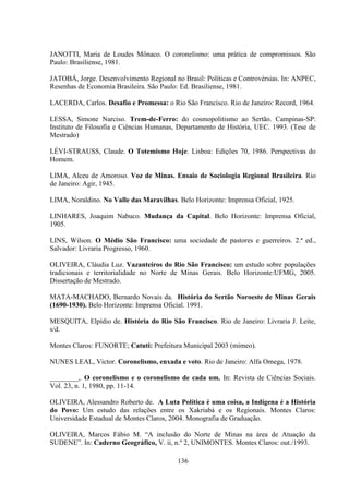 136
JANOTTI, Maria de Loudes Mônaco. O coronelismo: uma prática de compromissos. São
Paulo: Brasiliense, 1981.
JATOBÁ, Jorge. Desenvolvimento Regional no Brasil: Políticas e Controvérsias. In: ANPEC,
Resenhas de Economia Brasileira. São Paulo: Ed. Brasiliense, 1981.
LACERDA, Carlos. Desafio e Promessa: o Rio São Francisco. Rio de Janeiro: Record, 1964.
LESSA, Simone Narciso. Trem-de-Ferro: do cosmopolitismo ao Sertão. Campinas-SP:
Instituto de Filosofia e Ciências Humanas, Departamento de História, UEC. 1993. (Tese de
Mestrado)
LÉVI-STRAUSS, Claude. O Totemismo Hoje. Lisboa: Edições 70, 1986. Perspectivas do
Homem.
LIMA, Alceu de Amoroso. Voz de Minas. Ensaio de Sociologia Regional Brasileira. Rio
de Janeiro: Agir, 1945.
LIMA, Noraldino. No Valle das Maravilhas. Belo Horizonte: Imprensa Oficial, 1925.
LINHARES, Joaquim Nabuco. Mudança da Capital. Belo Horizonte: Imprensa Oficial,
1905.
LINS, Wilson. O Médio São Francisco: uma sociedade de pastores e guerreiros. 2.ª ed.,
Salvador: Livraria Progresso, 1960.
OLIVEIRA, Cláudia Luz. Vazanteiros do Rio São Francisco: um estudo sobre populações
tradicionais e territorialidade no Norte de Minas Gerais. Belo Horizonte:UFMG, 2005.
Dissertação de Mestrado.
MATA-MACHADO, Bernardo Novais da. História do Sertão Noroeste de Minas Gerais
(1690-1930). Belo Horizonte: Imprensa Oficial. 1991.
MESQUITA, Elpídio de. História do Rio São Francisco. Rio de Janeiro: Livraria J. Leite,
s/d.
Montes Claros: FUNORTE; Catuti: Prefeitura Municipal 2003 (mimeo).
NUNES LEAL, Victor. Coronelismo, enxada e voto. Rio de Janeiro: Alfa Omega, 1978.
________,. O coronelismo e o coronelismo de cada um. In: Revista de Ciências Sociais.
Vol. 23, n. 1, 1980, pp. 11-14.
OLIVEIRA, Alessandro Roberto de. A Luta Política é uma coisa, a Indígena é a História
do Povo: Um estudo das relações entre os Xakriabá e os Regionais. Montes Claros:
Universidade Estadual de Montes Claros, 2004. Monografia de Graduação.
OLIVEIRA, Marcos Fábio M. “A inclusão do Norte de Minas na área de Atuação da
SUDENE”. In: Caderno Geográfico, V. ii, n.º 2, UNIMONTES. Montes Claros: out./1993.
 