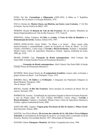 137
PANG, Eul Sôo. Coronelismo e Oligarquias (1889-1943): A Bahia na 1ª República
brasileira. Rio de Janeiro: Civilização Brasileira, 1978.
PAULA, Hermes de. Montes Claros, sua História, sua Gente e seus Costumes. 1ª. Ed. Rio
de Janeiro: Serviço Gráfico do IBGE, 1957.
PIERSON, Donald. O Homem do Vale do São Francisco. Rio de Janeiro: Ministério do
Interior/Superintendência do Vale do São Francisco. 1972, Tomo II.
PIMENTEL, Sidney Valadares. O Chão é o Limite. A Festa do Peão de Boiadeiro e a
Domesticação do Sertão. Goiânia: Editora UFG, 1997.
PORTO GONÇALVES, Carlos Walter. “As Minas e os Gerais – Breve ensaio sobre
desenvolvimento e sustentabilidade a partir da Geografia do Norte de Minas”. In LUZ,
Cláudia e DAYRELL, Carlos (orgs.). Cerrado e Desenvolvimento: Tradição e Atualidade.
Montes Claros: Centro de Agricultura Alternativa; Goiânia: Agência Ambiental de Goiás,
2000, pp. 19-46.
PRADO JÚNIOR, Caio. Formação do Brasil contemporâneo. Abril Cultural, São
Paulo:2000. (Coleção Grandes Nomes do Pensamento Brasileiro.)
________,. Formação do Brasil contemporâneo. Abril Cultural, São Paulo:2000. (Coleção
Grandes Nomes do Pensamento Brasileiro.)
QUEIRÓZ, Maria Isaura Pereira de. O campesinato brasileiro: ensaios sobre civilização e
grupos rústicos no Brasil. 2 ed. Petrópolis: Vozes, 1976.
RIBEIRO, Darcy. Os Índios e a Civilização: A Integração das Populações Indígenas no
Brasil Moderno. Petrópolis, 1986.
Rio de Janeiro: 1982.
ROCHA, Geraldo. O Rio São Francisco: factor precípuo da existência do Brasil. Rio de
Janeiro: Nacional, 1940.
RODRIGUES, Luciene. “Contribuição da Agricultura Irrigada ao Desenvolvimento Regional:
o caso do Projeto Jaíba”. IN: LUZ, Cláudia; DAYRELL, Carlos. (Orgs.). Cerrado e
Desenvolvimento: Tradição e Atualidade. Montes Claros: Centro de Agricultura Alternativa;
Goiânia: Agência Ambiental de Goiás, 2000.
SAINT-HILAIRE, Auguste. Viagem pelas Províncias do Rio de Janeiro e Minas Gerais.
Belo Horizonte: Itatiaia, 2000.
SANTOS, Ana Flávia Moreira. Do terreno dos caboclos do Sr. São João à Terra Indígena
Xakriabá: as circunstâncias da formação de um povo: um estudo sobre a construção social de
froneiras. Brasília, Universidade Brasília: 1997. (Dissertação de Mestrado).
SCHAMA, Simon. Paisagem e Memória. São Paulo: Companhia das Letras, 1996.
 