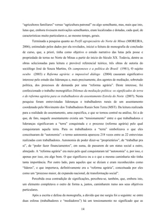14
“agricultores familiares” versus “agricultura patronal” ou algo semelhante, mas, mais que isto,
lutas que, embora tivessem motivações semelhantes, eram localizadas e dotadas, cada qual, de
características muito particulares e, ao mesmo tempo, gerais.
Terminada a pesquisa quanto ao Perfil agropecuário do Norte de Minas (MOREIRA,
2006), estimulado pelos dados por ela revelados, iniciei a feitura de monografia de conclusão
de curso, que, a priori, tinha como objetivo o estudo narrativo das lutas pela posse e
propriedade de terras no Norte de Minas a partir do início do Século XX. Todavia, dentre as
obras selecionadas para leitura e provável referencial teórico, três obras de autoria do
sociólogo José de Souza Martins, Os camponeses e a política do Brasil (1981), O sujeito
oculto (2003) e Reforma agrária: o impossível diálogo (2004) causaram significativo
interesse pelo estudo das lideranças e, mais precisamente, dos agentes de mediação, sobretudo
política, dos processos de demanda por uma “reforma agrária”. Deste interesse, foi
confeccionado o trabalho monográfico Dilemas da mediação política: os significados de terra
e de reforma agrária para os trabalhadores do assentamento Estrela do Norte (2007). Nesta
pesquisa foram entrevistadas lideranças e trabalhadores rurais de um assentamento
coordenado pelo Movimento dos Trabalhadores Rurais Sem Terra (MST). Da leitura realizada
para a realidade do assentamento, uma específica, e que se tornou central na análise, foi a de
que, de fato, naquele assentamento existia um “tensionamento” entre o que trabalhadores e
lideranças significavam a “terra” conquistada e o processo (reforma agrária) pelo qual
conquistaram aquela terra. Para os trabalhadores a “terra” simbolizava o que eles
conceituaram de “autonomia”: o termo autonomia apareceu 218 vezes entre as 22 entrevistas
realizadas com trabalhadores. Autonomia de poder dizer-se “proprietários”, de “trabalhar pra
si”, de “poder fazer financiamentos”, em suma, de passarem de um status social a outro,
almejado. A “reforma agrária” era meio pelo qual conquistaram tal “autonomia” e, por isso, e
apenas por isso, era algo bom. O que significava ou a o que a mesma caminharia não tinha
tanta importância. Por outro lado, para aqueles que se diziam e eram reconhecidos como
“líderes”, o que importava, definitivamente era a “reforma agrária”, conceituada por eles
como um “processo maior, de expansão nacional, de transformação social”.
Percebida essa contradição de significações, percebeu-se, também, que, embora isto,
um elemento completava o outro de forma a, juntos, caminharem rumo aos seus objetivos
particulares.
Após a escrita e defesa da monografia, a dúvida que me surgiu foi a seguinte: se entre
duas esferas (trabalhadores e “mediadores”) há um tensionamento no significado que as
 