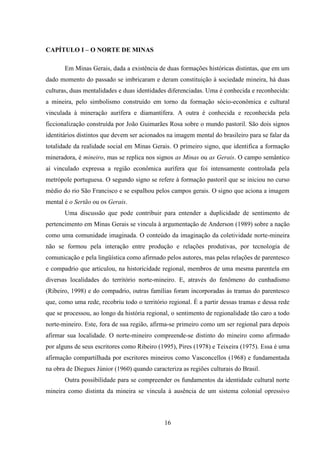16
CAPÍTULO I – O NORTE DE MINAS
Em Minas Gerais, dada a existência de duas formações históricas distintas, que em um
dado momento do passado se imbricaram e deram constituição à sociedade mineira, há duas
culturas, duas mentalidades e duas identidades diferenciadas. Uma é conhecida e reconhecida:
a mineira, pelo simbolismo construído em torno da formação sócio-econômica e cultural
vinculada à mineração aurífera e diamantífera. A outra é conhecida e reconhecida pela
ficcionalização construída por João Guimarães Rosa sobre o mundo pastoril. São dois signos
identitários distintos que devem ser acionados na imagem mental do brasileiro para se falar da
totalidade da realidade social em Minas Gerais. O primeiro signo, que identifica a formação
mineradora, é mineiro, mas se replica nos signos as Minas ou as Gerais. O campo semântico
aí vinculado expressa a região econômica aurífera que foi intensamente controlada pela
metrópole portuguesa. O segundo signo se refere à formação pastoril que se iniciou no curso
médio do rio São Francisco e se espalhou pelos campos gerais. O signo que aciona a imagem
mental é o Sertão ou os Gerais.
Uma discussão que pode contribuir para entender a duplicidade de sentimento de
pertencimento em Minas Gerais se vincula à argumentação de Anderson (1989) sobre a nação
como uma comunidade imaginada. O conteúdo da imaginação da coletividade norte-mineira
não se formou pela interação entre produção e relações produtivas, por tecnologia de
comunicação e pela lingüística como afirmado pelos autores, mas pelas relações de parentesco
e compadrio que articulou, na historicidade regional, membros de uma mesma parentela em
diversas localidades do território norte-mineiro. E, através do fenômeno do cunhadismo
(Ribeiro, 1998) e do compadrio, outras famílias foram incorporadas às tramas do parentesco
que, como uma rede, recobriu todo o território regional. É a partir dessas tramas e dessa rede
que se processou, ao longo da história regional, o sentimento de regionalidade tão caro a todo
norte-mineiro. Este, fora de sua região, afirma-se primeiro como um ser regional para depois
afirmar sua localidade. O norte-mineiro compreende-se distinto do mineiro como afirmado
por alguns de seus escritores como Ribeiro (1995), Pires (1978) e Teixeira (1975). Essa é uma
afirmação compartilhada por escritores mineiros como Vasconcellos (1968) e fundamentada
na obra de Diegues Júnior (1960) quando caracteriza as regiões culturais do Brasil.
Outra possibilidade para se compreender os fundamentos da identidade cultural norte
mineira como distinta da mineira se vincula à ausência de um sistema colonial opressivo
 