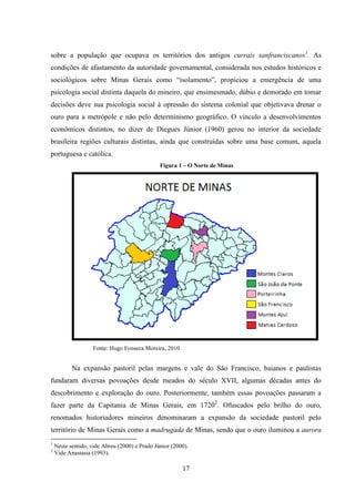 17
sobre a população que ocupava os territórios dos antigos currais sanfranciscanos1
. As
condições de afastamento da autoridade governamental, considerada nos estudos históricos e
sociológicos sobre Minas Gerais como “isolamento”, propiciou a emergência de uma
psicologia social distinta daquela do mineiro, que ensimesmado, dúbio e demorado em tomar
decisões deve sua psicologia social à opressão do sistema colonial que objetivava drenar o
ouro para a metrópole e não pelo determinismo geográfico. O vínculo a desenvolvimentos
econômicos distintos, no dizer de Diegues Júnior (1960) gerou no interior da sociedade
brasileira regiões culturais distintas, ainda que construídas sobre uma base comum, aquela
portuguesa e católica.
Figura 1 – O Norte de Minas
Fonte: Hugo Fonseca Moreira, 2010.
Na expansão pastoril pelas margens e vale do São Francisco, baianos e paulistas
fundaram diversas povoações desde meados do século XVII, algumas décadas antes do
descobrimento e exploração do ouro. Posteriormente, também essas povoações passaram a
fazer parte da Capitania de Minas Gerais, em 17202
. Ofuscados pelo brilho do ouro,
renomados historiadores mineiros denominaram a expansão da sociedade pastoril pelo
território de Minas Gerais como a madrugada de Minas, sendo que o ouro iluminou a aurora
1
Neste sentido, vide Abreu (2000) e Prado Júnior (2000).
2
Vide Anastasia (1993).
 
