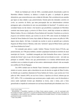 19
Desde sua fundação por volta de 1660, a sociedade pastoril, disseminada a partir de
Morrinhos (Matias Cardoso), se dedicou à criação de gado e à produção de gêneros
alimentícios, que comercializavam com a cidade de Salvador. Daí a existência de um caminho
que ligava as duas cidades e que, posteriormente, fizeram parte dos chamados caminhos do
sertão, ou caminhos da Bahia, que tanta preocupação deu aos administradores coloniais
portugueses após a descoberta do ouro nas proximidades do Itacolomi6
. O comércio com a
sociedade baiana era tão intenso e tão lucrativo que possibilitou à população de Morrinhos
construir uma imensa igreja, a primeira de Minas Gerais, ainda hoje existente na cidade de
Matias Cardoso. Ela era e é dedicada a Nossa Senhora da Conceição. Constituiu-se a primeira
freguesia em território mineiro, que ocorreu no ano de 1695, antes mesmo da fundação do
Arraial de Nossa Senhora do Carmo, hoje cidade de Mariana, que ocorreu em julho de 1696,
alguns meses depois. Até hoje, é ensinado nas escolas (e assim eu aprendi) que a primeira
freguesia de Minas Gerais é Mariana, onde está a “primeira” igreja de Minas Gerais, qual seja
a de Nossa Senhora do Carmo7
.
Foi nomeado para pároco o padre Antônio Thomaz Corvelo Garcia D‟Ávila, que
posteriormente, em 1706 passa também a atender à população localizada no território do atual
município de Curvelo – localidade consagrada por João Guimarães Rosa como a “porta de
entrada dos Gerais” para os que vêm da região centro-sul em direção ao norte – até onde sua
paróquia se estendia8
. Pároco esse que posteriormente aí se instalou definitivamente para
contribuir com os criadores de gado na luta contra a administração colonial, vide sua atuação
nos conflitos da Vila do Papagaio.
Em 1694 é achado ouro no ribeirão Tripuí. Entretanto, a exploração continuada de tal
minério só ocorre, mesmo, após a descoberta do ouro de aluvião na região de Mata Cavalos,
no ribeirão que os paulistas chamaram de Nossa Senhora do Carmo, e que ocorreu em 16 de
julho de 1696. Antonil (1997), em seu livro Cultura e Opulência do Brasil, informa que em
1697, 1699 e 1701, os mineradores que acorreram para a região onde o ouro foi descoberto e
estava sendo explorado tiveram que abandonar as lavras, catas e minas, pois a fome
generalizada os impedia de continuarem em sua busca desenfreada pelo abundante ouro. Foi o
6
Vide Arruda (1999).
7
Recentemente a Assembléia Legislativa de Minas Gerais aprovou projeto, e este foi sancionado pelo
Governador de Estado, o qual prevê a re-escrita da História Oficial do Estado de Minas Gerais, onde devem ser
contemplados os fatos históricos que visibilizam a importância da Sociedade Pastoril, e de outras sociedades, na
constituição de toda a sociedade mineira.
8
Vide Costa (2000).
 