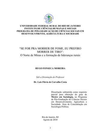2
UNIVERSIDADE FEDERAL RURAL DO RIO DE JANEIRO
INSTITUTO DE CIÊNCIAS HUMANAS E SOCIAIS
PROGRAMA DE PÓS-GRADUAÇÃO DE CIÊNCIAS SOCIAIS EM
DESENVOLVIMENTO, AGRICULTURA E SOCIEDADE
“SE FOR PRA MORRER DE FOME, EU PREFIRO
MORRER DE TIRO”:
O Norte de Minas e a formação de lideranças rurais
HUGO FONSECA MOREIRA
Sob a Orientação do Professor
Dr. Luis Flávio de Carvalho Costa
Dissertação submetida como requisito
parcial para obtenção do grau de
Mestre em Sociologia, no Programa
de Pós-Graduação de Ciências Sociais
em Desenvolvimento, Agricultura e
Sociedade. Área de Concentração em
Sociologia Política.
Rio de Janeiro, RJ
Agosto de 2010
 