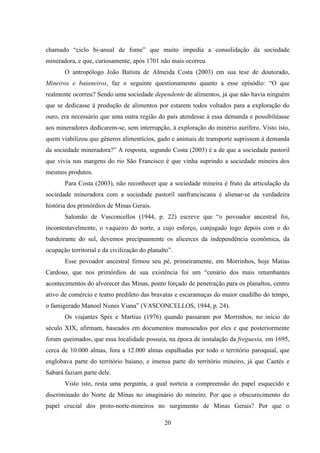 20
chamado “ciclo bi-anual de fome” que muito impedia a consolidação da sociedade
mineradora, e que, curiosamente, após 1701 não mais ocorreu.
O antropólogo João Batista de Almeida Costa (2003) em sua tese de doutorado,
Mineiros e baianeiros, faz o seguinte questionamento quanto a esse episódio: “O que
realmente ocorreu? Sendo uma sociedade dependente de alimentos, já que não havia ninguém
que se dedicasse à produção de alimentos por estarem todos voltados para a exploração do
ouro, era necessário que uma outra região do país atendesse à essa demanda e possibilitasse
aos mineradores dedicarem-se, sem interrupção, à exploração do minério aurífero. Visto isto,
quem viabilizou que gêneros alimentícios, gado e animais de transporte suprissem à demanda
da sociedade mineradora?” A resposta, segundo Costa (2003) é a de que a sociedade pastoril
que vivia nas margens do rio São Francisco é que vinha suprindo a sociedade mineira dos
mesmos produtos.
Para Costa (2003), não reconhecer que a sociedade mineira é fruto da articulação da
sociedade mineradora com a sociedade pastoril sanfranciscana é alienar-se da verdadeira
história dos primórdios de Minas Gerais.
Salomão de Vasconcellos (1944, p. 22) escreve que “o povoador ancestral foi,
incontestavelmente, o vaqueiro do norte, a cujo esforço, conjugado logo depois com o do
bandeirante do sul, devemos precipuamente os alicerces da independência econômica, da
ocupação territorial e da civilização do planalto”.
Esse povoador ancestral firmou seu pé, primeiramente, em Morrinhos, hoje Matias
Cardoso, que nos primórdios de sua existência foi um “cenário dos mais retumbantes
acontecimentos do alvorecer das Minas, ponto forçado de penetração para os planaltos, centro
ativo de comércio e teatro predileto das bravatas e escaramuças do maior caudilho do tempo,
o famigerado Manoel Nunes Viana” (VASCONCELLOS, 1944, p. 24).
Os viajantes Spix e Martius (1976) quando passaram por Morrinhos, no início do
século XIX, afirmam, baseados em documentos manuseados por eles e que posteriormente
foram queimados, que essa localidade possuía, na época de instalação da freguesia, em 1695,
cerca de 10.000 almas, fora a 12.000 almas espalhadas por todo o território paroquial, que
englobava parte do território baiano, e imensa parte do território mineiro, já que Caetés e
Sabará faziam parte dele.
Visto isto, resta uma pergunta, a qual norteia a compreensão do papel esquecido e
discriminado do Norte de Minas no imaginário do mineiro. Por que o obscurecimento do
papel crucial dos proto-norte-mineiros no surgimento de Minas Gerais? Por que o
 