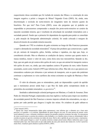 21
esquecimento dessa sociedade que foi isolada do restante das Minas e a construção de uma
imagem negativa a poluir a imagem de Minas? Segundo Costa (2003), há, ainda, uma
discriminação e exclusão do norte-mineiro do imaginário tanto do mineiro quanto do
brasileiro. Por que isto? Para Costa (2003), essas são perguntas que só poderão ser
respondidas se procurarmos compreender a atuação dos proto-norte-mineiros no cenário da
nascente sociedade mineira, que é resultante da articulação da sociedade mineradora com a
sociedade pastoril. Sendo que a primeira foi dependente da segunda para poder se consolidar
e, pela atuação da famigerada administração colonial, foi sendo colocada à margem do
desenvolvimento da sociedade mineira nascente.
Quando em 1702 os criadores de gado existentes ao longo do São Francisco passaram
a suprir a demanda da sociedade mineradora9
. O preço dos produtos que comerciavam, o gado
em pé, animais de transporte, grãos, farinha, cachaça e rapadura, era algo que, hoje, se
consideraria elevado. Mas se olharmos as condições da época, veremos que quanto maior a
massa metálica, menor o valor do ouro, como dizia uma tese mercantilista. Quando se diz,
hoje, que um gado em pé custava dois quilos de ouro; ou que um animal de transporte custava
três quilos de ouro; ou, ainda, que uma rapadura custava 50 gramas de ouro, todos ficamos
assustados, assim como Antonil (1997) que informa tais cifras. Mas não era o que parecia aos
mineradores sedentos por alimentos e por animais de transporte, sem os quais não poderiam
continuar a explorarem os veios auríferos das minas existentes na região de Mariana e Ouro
Preto.
O valor do alimento, para os mineradores, pode ser depreendido a partir do apelido
que o marianense possui ainda hoje e que lhes foi dado pelos ouropretanos desde os
primórdios da sociedade mineradora: os gaveteiros10
.
Instalada a administração colonial portuguesa em Mariana, o Conde de Assumar, Dom
Pedro de Almeida Portugal, empreendeu uma luta inglória e ineficaz para impor aos membros
da sociedade pastoril do São Francisco o mesmo imposto cobrado dos mineradores, ou seja, o
quinto por cada partida que chegava à região das minas. Os criadores de gado sabiam-se
9
Vide Antonil (1997).
10
Apesar das várias interpretações dadas pelos marianenses, uma informa que o alimento era o bem mais
precioso a se guardar e a se mostrar, dependendo de quem chegava em casa. Se uma pessoa de mesmo status
social adentrava a casa, o alimento continuava exposto nos pesados armários existentes nas salas. Se uma pessoa
de status social menor, as portas dos armários eram fechadas e se a família estava à mesa se alimentando, toda a
comida era posta em gavetas existentes nos lados da mesa. Deriva daí o apelido de gaveteiro para o marianense.
Como se sabia quem chegava a casa? As janelas mineiras sempre preservaram olhares indiscretos para os que
transitam pelas ruas, mas nunca para os que estão dentro da casa, pois através das tramas do crochet é possível,
muito bem, visualizar quem chamava à porta (COSTA, 2005).
 