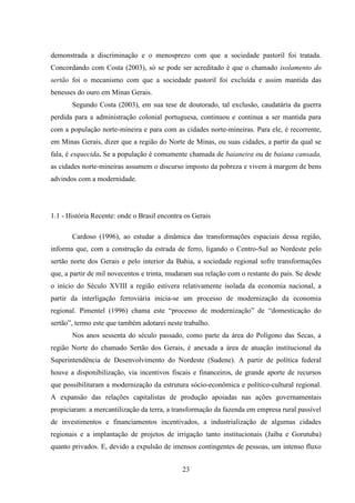 23
demonstrada a discriminação e o menosprezo com que a sociedade pastoril foi tratada.
Concordando com Costa (2003), só se pode ser acreditado é que o chamado isolamento do
sertão foi o mecanismo com que a sociedade pastoril foi excluída e assim mantida das
benesses do ouro em Minas Gerais.
Segundo Costa (2003), em sua tese de doutorado, tal exclusão, caudatária da guerra
perdida para a administração colonial portuguesa, continuou e continua a ser mantida para
com a população norte-mineira e para com as cidades norte-mineiras. Para ele, é recorrente,
em Minas Gerais, dizer que a região do Norte de Minas, ou suas cidades, a partir da qual se
fala, é esquecida. Se a população é comumente chamada de baianeira ou de baiana cansada,
as cidades norte-mineiras assumem o discurso imposto da pobreza e vivem à margem de bens
advindos com a modernidade.
1.1 - História Recente: onde o Brasil encontra os Gerais
Cardoso (1996), ao estudar a dinâmica das transformações espaciais dessa região,
informa que, com a construção da estrada de ferro, ligando o Centro-Sul ao Nordeste pelo
sertão norte dos Gerais e pelo interior da Bahia, a sociedade regional sofre transformações
que, a partir de mil novecentos e trinta, mudaram sua relação com o restante do país. Se desde
o início do Século XVIII a região estivera relativamente isolada da economia nacional, a
partir da interligação ferroviária inicia-se um processo de modernização da economia
regional. Pimentel (1996) chama este “processo de modernização” de “domesticação do
sertão”, termo este que também adotarei neste trabalho.
Nos anos sessenta do século passado, como parte da área do Polígono das Secas, a
região Norte do chamado Sertão dos Gerais, é anexada a área de atuação institucional da
Superintendência de Desenvolvimento do Nordeste (Sudene). A partir de política federal
houve a disponibilização, via incentivos fiscais e financeiros, de grande aporte de recursos
que possibilitaram a modernização da estrutura sócio-econômica e político-cultural regional.
A expansão das relações capitalistas de produção apoiadas nas ações governamentais
propiciaram: a mercantilização da terra, a transformação da fazenda em empresa rural passível
de investimentos e financiamentos incentivados, a industrialização de algumas cidades
regionais e a implantação de projetos de irrigação tanto institucionais (Jaíba e Gorutuba)
quanto privados. E, devido a expulsão de imensos contingentes de pessoas, um intenso fluxo
 