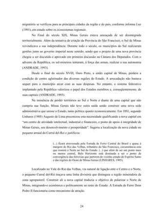 24
migratório se verificou para as principais cidades da região e do país, conforme informa Luz
(1991), em estudo sobre os ecossistemas regionais.
No Final do século XIX, Minas Gerais estava ameaçada de ser desintegrada
territorialmente. Além da tentativa de criação da Província do São Francisco, o Sul de Minas
reivindicava a sua independência. Durante todo o século, os municípios do Sul realizaram
gestões junto ao governo imperial neste sentido, sendo que o projeto de uma nova província
chegou a ser discutido e aprovado em primeira discussão na Câmara dos Deputados. Com o
advento da República, os sul-mineiros tentaram, à força das armas, realizar a sua autonomia
(ANDRADE, 1993).
Desde o final do século XVIII, Ouro Preto, a então capital de Minas, perdera a
condição de centro aglutinador das diversas regiões do Estado. A arrecadação não bastava
sequer para o município arcar com as suas despesas. No entanto, o sistema federativo
implantado pela República valorizou o papel dos Estados membros e, conseqüentemente, de
suas capitais (ANDRADE, 1993).
Na iminência de perder territórios ao Sul e Norte e diante de uma capital que não
cumpria sua função, Minas Gerais não teve outra saída senão construir uma nova sede
administrativa que unisse o Estado, tanto política quanto economicamente. Em 1891, segundo
Linhares (1905) Augusto de Lima preconizou esta necessidade qualificando a nova capital em
“um centro de atividade intelectual, industrial e financeiro, e ponto de apoio à integridade de
Minas Gerais, seu desenvolvimento e prosperidade”. Sugeriu a localização da nova cidade no
pequeno arraial do Curral del-Rei e justificou:
(...) ficará atravessada pela Estrada de Ferro Central do Brasil e quase à
margem do Rio das Velhas, tributário do São Francisco, circunstância esta
que reunirá o Norte ao Sul do Estado. (...) que além de ser um ponto mais
ou menos central, Belo Horizonte está destinada a ser o ponto de
convergência das ferrovias que partirem do vizinho estado do Espírito Santo
e das regiões do Oeste de Minas Gerais (LINHARES, 1905).
Localizado no Vale do Rio das Velhas, via natural de ligação ente o Centro e o Norte,
o pequeno Curral del-Rei traçava uma linha divisória que distinguia a região mineradora da
zona agropastoril. Construir ali a nova capital traduzia o objetivo de polarizar o Norte de
Minas, integrando-o econômica e politicamente ao resto do Estado. A Estrada de Ferro Dom
Pedro II funcionaria como mecanismo de atração.
 